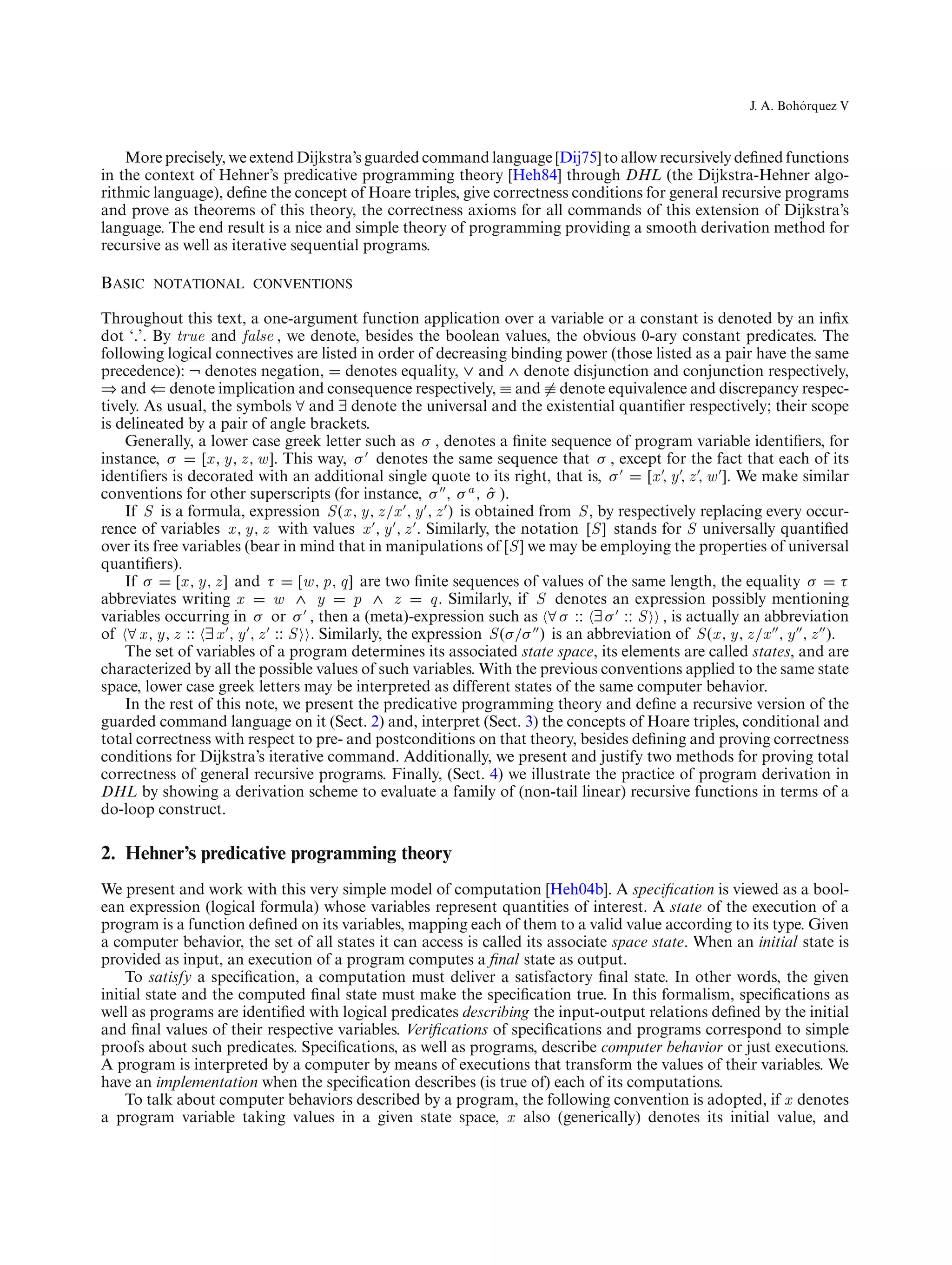 ´
                                                                                                           J. A. Bohorquez V



    More precisely, we extend Dijkstra’s guarded command language [Dij75] to allow recursively deﬁned functions
in the context of Hehner’s predicative programming theory [Heh84] through DHL (the Dijkstra-Hehner algo-
rithmic language), deﬁne the concept of Hoare triples, give correctness conditions for general recursive programs
and prove as theorems of this theory, the correctness axioms for all commands of this extension of Dijkstra’s
language. The end result is a nice and simple theory of programming providing a smooth derivation method for
recursive as well as iterative sequential programs.

Basic notational conventions

Throughout this text, a one-argument function application over a variable or a constant is denoted by an inﬁx
dot ‘.’. By true and false , we denote, besides the boolean values, the obvious 0-ary constant predicates. The
following logical connectives are listed in order of decreasing binding power (those listed as a pair have the same
precedence): ¬ denotes negation, denotes equality, ∨ and ∧ denote disjunction and conjunction respectively,
⇒ and ⇐ denote implication and consequence respectively, ≡ and ≡ denote equivalence and discrepancy respec-
tively. As usual, the symbols ∀ and ∃ denote the universal and the existential quantiﬁer respectively; their scope
is delineated by a pair of angle brackets.
    Generally, a lower case greek letter such as σ , denotes a ﬁnite sequence of program variable identiﬁers, for
instance, σ       [x , y, z , w ]. This way, σ denotes the same sequence that σ , except for the fact that each of its
identiﬁers is decorated with an additional single quote to its right, that is, σ           [x , y , z , w ]. We make similar
conventions for other superscripts (for instance, σ , σ a , σ ).   ˆ
    If S is a formula, expression S (x , y, z /x , y , z ) is obtained from S , by respectively replacing every occur-
rence of variables x , y, z with values x , y , z . Similarly, the notation [S ] stands for S universally quantiﬁed
over its free variables (bear in mind that in manipulations of [S ] we may be employing the properties of universal
quantiﬁers).
    If σ     [x , y, z ] and τ       [w , p, q] are two ﬁnite sequences of values of the same length, the equality σ       τ
abbreviates writing x            w ∧ y         p ∧ z      q. Similarly, if S denotes an expression possibly mentioning
variables occurring in σ or σ , then a (meta)-expression such as ∀ σ :: ∃ σ :: S , is actually an abbreviation
of ∀ x , y, z :: ∃ x , y , z :: S . Similarly, the expression S (σ/σ ) is an abbreviation of S (x , y, z /x , y , z ).
    The set of variables of a program determines its associated state space, its elements are called states, and are
characterized by all the possible values of such variables. With the previous conventions applied to the same state
space, lower case greek letters may be interpreted as different states of the same computer behavior.
    In the rest of this note, we present the predicative programming theory and deﬁne a recursive version of the
guarded command language on it (Sect. 2) and, interpret (Sect. 3) the concepts of Hoare triples, conditional and
total correctness with respect to pre- and postconditions on that theory, besides deﬁning and proving correctness
conditions for Dijkstra’s iterative command. Additionally, we present and justify two methods for proving total
correctness of general recursive programs. Finally, (Sect. 4) we illustrate the practice of program derivation in
DHL by showing a derivation scheme to evaluate a family of (non-tail linear) recursive functions in terms of a
do-loop construct.

2. Hehner’s predicative programming theory
We present and work with this very simple model of computation [Heh04b]. A speciﬁcation is viewed as a bool-
ean expression (logical formula) whose variables represent quantities of interest. A state of the execution of a
program is a function deﬁned on its variables, mapping each of them to a valid value according to its type. Given
a computer behavior, the set of all states it can access is called its associate space state. When an initial state is
provided as input, an execution of a program computes a ﬁnal state as output.
    To satisfy a speciﬁcation, a computation must deliver a satisfactory ﬁnal state. In other words, the given
initial state and the computed ﬁnal state must make the speciﬁcation true. In this formalism, speciﬁcations as
well as programs are identiﬁed with logical predicates describing the input-output relations deﬁned by the initial
and ﬁnal values of their respective variables. Veriﬁcations of speciﬁcations and programs correspond to simple
proofs about such predicates. Speciﬁcations, as well as programs, describe computer behavior or just executions.
A program is interpreted by a computer by means of executions that transform the values of their variables. We
have an implementation when the speciﬁcation describes (is true of) each of its computations.
    To talk about computer behaviors described by a program, the following convention is adopted, if x denotes
a program variable taking values in a given state space, x also (generically) denotes its initial value, and
 