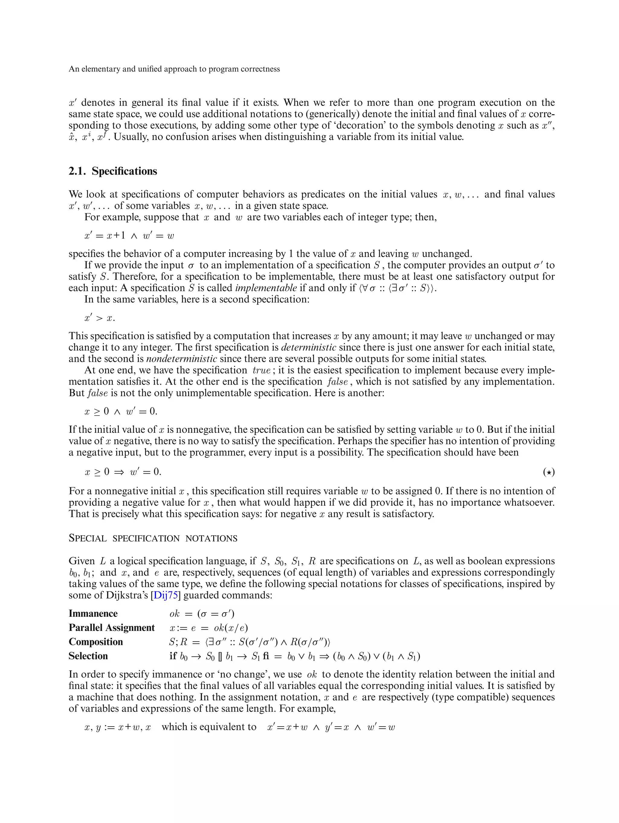 An elementary and uniﬁed approach to program correctness



x denotes in general its ﬁnal value if it exists. When we refer to more than one program execution on the
same state space, we could use additional notations to (generically) denote the initial and ﬁnal values of x corre-
sponding to those executions, by adding some other type of ‘decoration’ to the symbols denoting x such as x ,
x , x i , x f . Usually, no confusion arises when distinguishing a variable from its initial value.
ˆ


2.1. Speciﬁcations
We look at speciﬁcations of computer behaviors as predicates on the initial values x , w , . . . and ﬁnal values
x , w , . . . of some variables x , w , . . . in a given state space.
    For example, suppose that x and w are two variables each of integer type; then,
    x     x +1 ∧ w           w
speciﬁes the behavior of a computer increasing by 1 the value of x and leaving w unchanged.
    If we provide the input σ to an implementation of a speciﬁcation S , the computer provides an output σ to
satisfy S . Therefore, for a speciﬁcation to be implementable, there must be at least one satisfactory output for
each input: A speciﬁcation S is called implementable if and only if ∀ σ :: ∃ σ :: S .
    In the same variables, here is a second speciﬁcation:
    x > x.
This speciﬁcation is satisﬁed by a computation that increases x by any amount; it may leave w unchanged or may
change it to any integer. The ﬁrst speciﬁcation is deterministic since there is just one answer for each initial state,
and the second is nondeterministic since there are several possible outputs for some initial states.
   At one end, we have the speciﬁcation true ; it is the easiest speciﬁcation to implement because every imple-
mentation satisﬁes it. At the other end is the speciﬁcation false , which is not satisﬁed by any implementation.
But false is not the only unimplementable speciﬁcation. Here is another:
    x ≥0 ∧ w         0.
If the initial value of x is nonnegative, the speciﬁcation can be satisﬁed by setting variable w to 0. But if the initial
value of x negative, there is no way to satisfy the speciﬁcation. Perhaps the speciﬁer has no intention of providing
a negative input, but to the programmer, every input is a possibility. The speciﬁcation should have been
    x ≥0 ⇒ w            0.                                                                                            ( )
For a nonnegative initial x , this speciﬁcation still requires variable w to be assigned 0. If there is no intention of
providing a negative value for x , then what would happen if we did provide it, has no importance whatsoever.
That is precisely what this speciﬁcation says: for negative x any result is satisfactory.

Special specification notations
Given L a logical speciﬁcation language, if S , S0 , S1 , R are speciﬁcations on L, as well as boolean expressions
b0 , b1 ; and x , and e are, respectively, sequences (of equal length) of variables and expressions correspondingly
taking values of the same type, we deﬁne the following special notations for classes of speciﬁcations, inspired by
some of Dijkstra’s [Dij75] guarded commands:
Immanence                    ok     (σ σ )
Parallel Assignment          x: e      ok (x /e)
Composition                  S;R      ∃ σ :: S (σ /σ ) ∧ R(σ/σ )
Selection                    if b0 → S0 [] b1 → S1 ﬁ    b0 ∨ b1 ⇒ (b0 ∧ S0 ) ∨ (b1 ∧ S1 )
In order to specify immanence or ‘no change’, we use ok to denote the identity relation between the initial and
ﬁnal state: it speciﬁes that the ﬁnal values of all variables equal the corresponding initial values. It is satisﬁed by
a machine that does nothing. In the assignment notation, x and e are respectively (type compatible) sequences
of variables and expressions of the same length. For example,
    x, y :   x +w , x     which is equivalent to x         x +w ∧ y   x ∧ w      w
 
