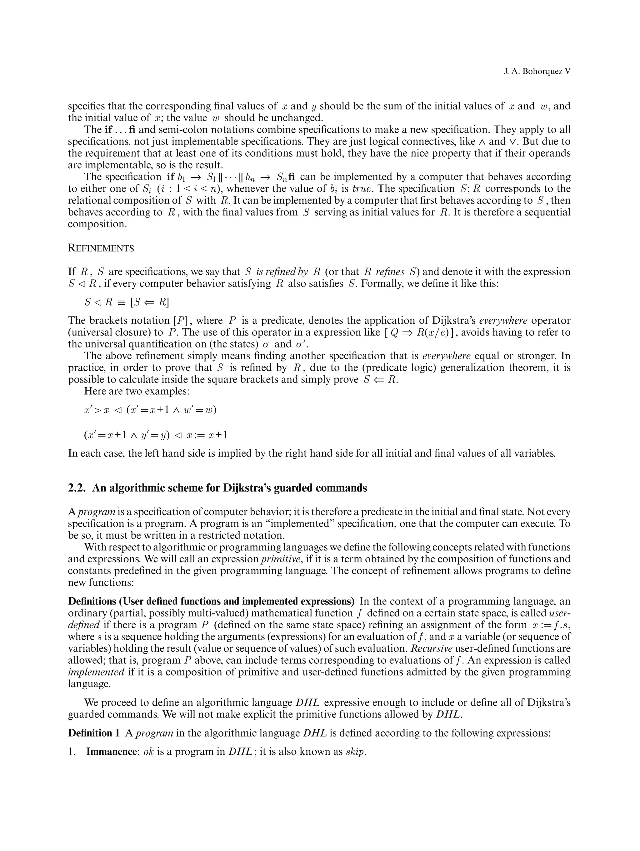 ´
                                                                                                       J. A. Bohorquez V



speciﬁes that the corresponding ﬁnal values of x and y should be the sum of the initial values of x and w , and
the initial value of x ; the value w should be unchanged.
    The if . . . ﬁ and semi-colon notations combine speciﬁcations to make a new speciﬁcation. They apply to all
speciﬁcations, not just implementable speciﬁcations. They are just logical connectives, like ∧ and ∨. But due to
the requirement that at least one of its conditions must hold, they have the nice property that if their operands
are implementable, so is the result.
    The speciﬁcation if b1 → S1 [] · · · [] bn → Sn ﬁ can be implemented by a computer that behaves according
to either one of Si (i : 1 ≤ i ≤ n), whenever the value of bi is true. The speciﬁcation S ; R corresponds to the
relational composition of S with R. It can be implemented by a computer that ﬁrst behaves according to S , then
behaves according to R , with the ﬁnal values from S serving as initial values for R. It is therefore a sequential
composition.

Refinements
If R , S are speciﬁcations, we say that S is reﬁned by R (or that R reﬁnes S ) and denote it with the expression
S R , if every computer behavior satisfying R also satisﬁes S . Formally, we deﬁne it like this:
   S    R ≡ [S ⇐ R]
The brackets notation [P ] , where P is a predicate, denotes the application of Dijkstra’s everywhere operator
(universal closure) to P . The use of this operator in a expression like [ Q ⇒ R(x /e) ] , avoids having to refer to
the universal quantiﬁcation on (the states) σ and σ .
    The above reﬁnement simply means ﬁnding another speciﬁcation that is everywhere equal or stronger. In
practice, in order to prove that S is reﬁned by R , due to the (predicate logic) generalization theorem, it is
possible to calculate inside the square brackets and simply prove S ⇐ R.
    Here are two examples:
   x >x      (x     x +1 ∧ w     w)

   (x    x +1 ∧ y     y)    x:   x +1
In each case, the left hand side is implied by the right hand side for all initial and ﬁnal values of all variables.


2.2. An algorithmic scheme for Dijkstra’s guarded commands

A program is a speciﬁcation of computer behavior; it is therefore a predicate in the initial and ﬁnal state. Not every
speciﬁcation is a program. A program is an “implemented” speciﬁcation, one that the computer can execute. To
be so, it must be written in a restricted notation.
    With respect to algorithmic or programming languages we deﬁne the following concepts related with functions
and expressions. We will call an expression primitive, if it is a term obtained by the composition of functions and
constants predeﬁned in the given programming language. The concept of reﬁnement allows programs to deﬁne
new functions:
Deﬁnitions (User deﬁned functions and implemented expressions) In the context of a programming language, an
ordinary (partial, possibly multi-valued) mathematical function f deﬁned on a certain state space, is called user-
deﬁned if there is a program P (deﬁned on the same state space) reﬁning an assignment of the form x : f .s,
where s is a sequence holding the arguments (expressions) for an evaluation of f , and x a variable (or sequence of
variables) holding the result (value or sequence of values) of such evaluation. Recursive user-deﬁned functions are
allowed; that is, program P above, can include terms corresponding to evaluations of f . An expression is called
implemented if it is a composition of primitive and user-deﬁned functions admitted by the given programming
language.
   We proceed to deﬁne an algorithmic language DHL expressive enough to include or deﬁne all of Dijkstra’s
guarded commands. We will not make explicit the primitive functions allowed by DHL.
Deﬁnition 1 A program in the algorithmic language DHL is deﬁned according to the following expressions:
1. Immanence: ok is a program in DHL ; it is also known as skip.
 