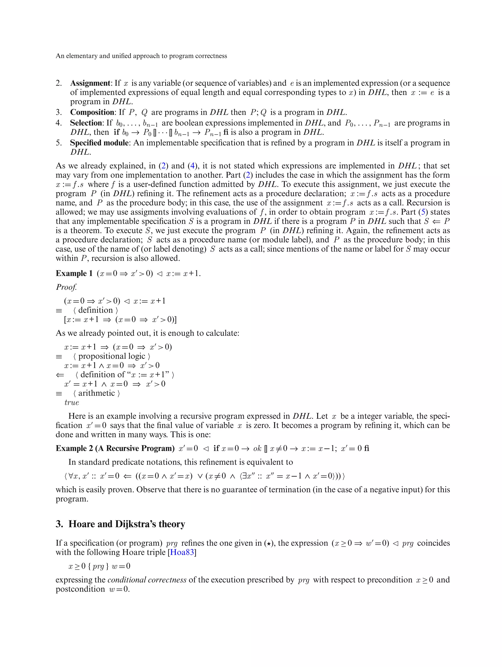 An elementary and uniﬁed approach to program correctness



2. Assignment: If x is any variable (or sequence of variables) and e is an implemented expression (or a sequence
   of implemented expressions of equal length and equal corresponding types to x ) in DHL, then x : e is a
   program in DHL.
3. Composition: If P , Q are programs in DHL then P ; Q is a program in DHL.
4. Selection: If b0 , . . . , bn−1 are boolean expressions implemented in DHL, and P0 , . . . , Pn−1 are programs in
   DHL, then if b0 → P0 [] · · · [] bn−1 → Pn−1 ﬁ is also a program in DHL.
5. Speciﬁed module: An implementable speciﬁcation that is reﬁned by a program in DHL is itself a program in
   DHL.
As we already explained, in (2) and (4), it is not stated which expressions are implemented in DHL ; that set
may vary from one implementation to another. Part (2) includes the case in which the assignment has the form
x : f .s where f is a user-deﬁned function admitted by DHL. To execute this assignment, we just execute the
program P (in DHL) reﬁning it. The reﬁnement acts as a procedure declaration; x : f .s acts as a procedure
name, and P as the procedure body; in this case, the use of the assignment x : f .s acts as a call. Recursion is
allowed; we may use assigments involving evaluations of f , in order to obtain program x : f .s. Part (5) states
that any implementable speciﬁcation S is a program in DHL if there is a program P in DHL such that S ⇐ P
is a theorem. To execute S , we just execute the program P (in DHL) reﬁning it. Again, the reﬁnement acts as
a procedure declaration; S acts as a procedure name (or module label), and P as the procedure body; in this
case, use of the name of (or label denoting) S acts as a call; since mentions of the name or label for S may occur
within P , recursion is also allowed.
Example 1 (x       0 ⇒ x > 0)          x:   x +1.
Proof.
    (x   0 ⇒ x > 0)        x:   x +1
≡       definition
    [x : x +1 ⇒ (x         0 ⇒ x > 0)]
As we already pointed out, it is enough to calculate:
    x: x +1 ⇒ (x 0 ⇒ x > 0)
≡     propositional logic
  x : x +1 ∧ x 0 ⇒ x > 0
⇐      definition of “x : x +1”
  x    x +1 ∧ x 0 ⇒ x > 0
≡     arithmetic
  true
   Here is an example involving a recursive program expressed in DHL. Let x be a integer variable, the speci-
ﬁcation x 0 says that the ﬁnal value of variable x is zero. It becomes a program by reﬁning it, which can be
done and written in many ways. This is one:
Example 2 (A Recursive Program) x             0        if x   0 → ok [] x   0→x:       x −1; x   0ﬁ
     In standard predicate notations, this reﬁnement is equivalent to
     ∀x , x :: x   0 ⇐ ((x       0∧x        x ) ∨ (x     0 ∧ ∃x :: x        x −1 ∧ x     0 ))
which is easily proven. Observe that there is no guarantee of termination (in the case of a negative input) for this
program.


3. Hoare and Dijkstra’s theory
If a speciﬁcation (or program) prg reﬁnes the one given in ( ), the expression (x ≥ 0 ⇒ w             0)   prg coincides
with the following Hoare triple [Hoa83]
     x ≥ 0 {prg } w    0
expressing the conditional correctness of the execution prescribed by prg with respect to precondition x ≥ 0 and
postcondition w 0.
 