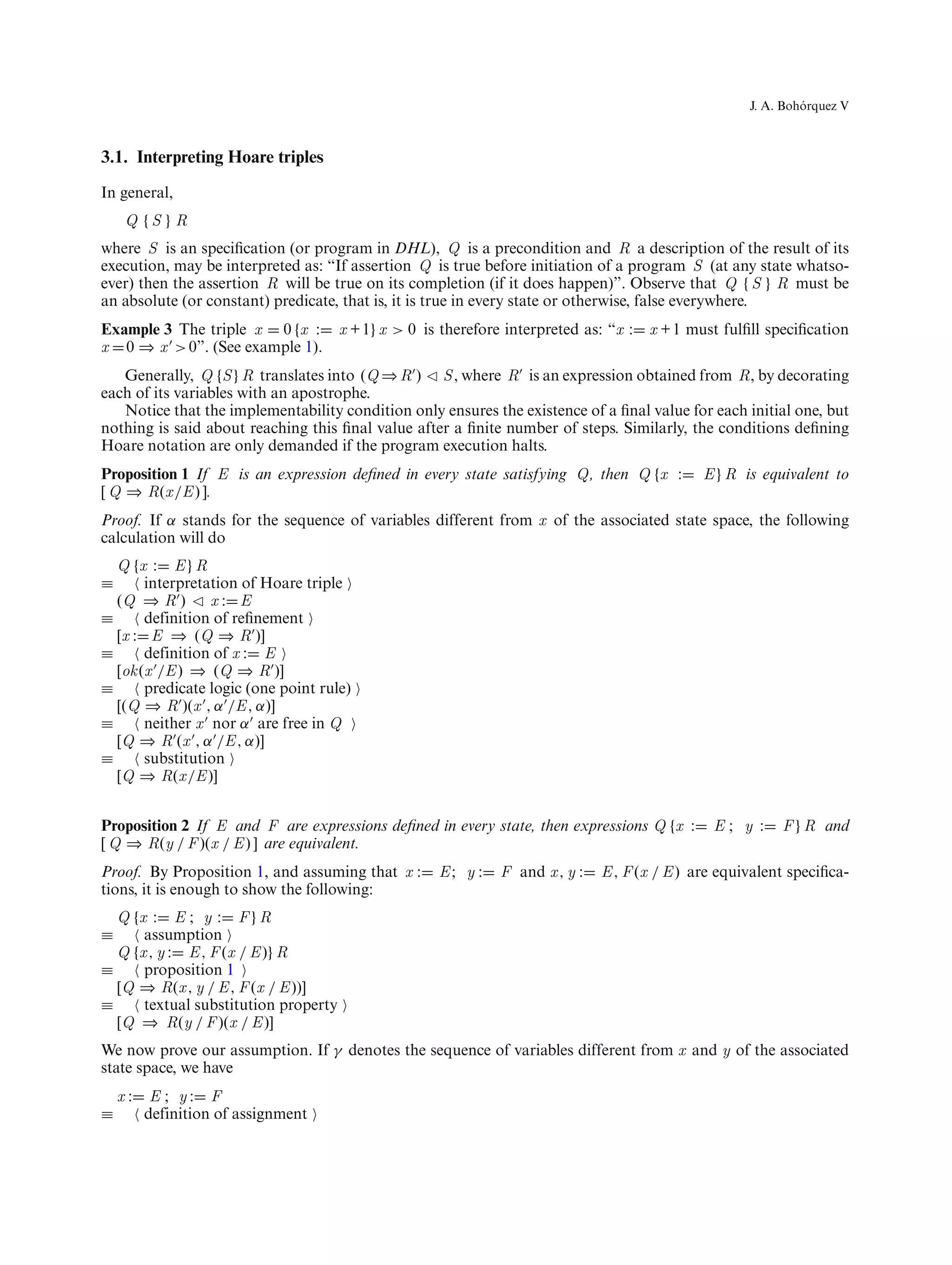 ´
                                                                                                      J. A. Bohorquez V



3.1. Interpreting Hoare triples
In general,
     Q {S } R
where S is an speciﬁcation (or program in DHL), Q is a precondition and R a description of the result of its
execution, may be interpreted as: “If assertion Q is true before initiation of a program S (at any state whatso-
ever) then the assertion R will be true on its completion (if it does happen)”. Observe that Q {S } R must be
an absolute (or constant) predicate, that is, it is true in every state or otherwise, false everywhere.
Example 3 The triple x 0 {x :         x + 1} x > 0 is therefore interpreted as: “x :   x + 1 must fulﬁll speciﬁcation
x 0 ⇒ x > 0”. (See example 1).
   Generally, Q {S } R translates into (Q ⇒ R ) S , where R is an expression obtained from R, by decorating
each of its variables with an apostrophe.
   Notice that the implementability condition only ensures the existence of a ﬁnal value for each initial one, but
nothing is said about reaching this ﬁnal value after a ﬁnite number of steps. Similarly, the conditions deﬁning
Hoare notation are only demanded if the program execution halts.
Proposition 1 If E is an expression deﬁned in every state satisfying Q, then Q {x :            E } R is equivalent to
[ Q ⇒ R(x /E ) ].
Proof. If α stands for the sequence of variables different from x of the associated state space, the following
calculation will do
  Q {x : E } R
≡      interpretation of Hoare triple
  (Q ⇒ R )       x: E
≡      definition of reﬁnement
  [x : E ⇒ (Q ⇒ R )]
≡      definition of x : E
  [ok (x /E ) ⇒ (Q ⇒ R )]
≡      predicate logic (one point rule)
  [(Q ⇒ R )(x , α /E , α)]
≡      neither x nor α are free in Q
  [Q ⇒ R (x , α /E , α)]
≡      substitution
  [Q ⇒ R(x /E )]


Proposition 2 If E and F are expressions deﬁned in every state, then expressions Q {x :         E; y :     F } R and
[ Q ⇒ R(y / F )(x / E ) ] are equivalent.
Proof. By Proposition 1, and assuming that x :       E; y :    F and x , y :   E , F (x / E ) are equivalent speciﬁca-
tions, it is enough to show the following:
  Q {x : E ; y : F } R
≡     assumption
  Q {x , y : E , F (x / E )} R
≡     proposition 1
  [Q ⇒ R(x , y / E , F (x / E ))]
≡     textual substitution property
  [Q ⇒ R(y / F )(x / E )]
We now prove our assumption. If γ denotes the sequence of variables different from x and y of the associated
state space, we have
    x:    E ; y: F
≡        definition of assignment
 