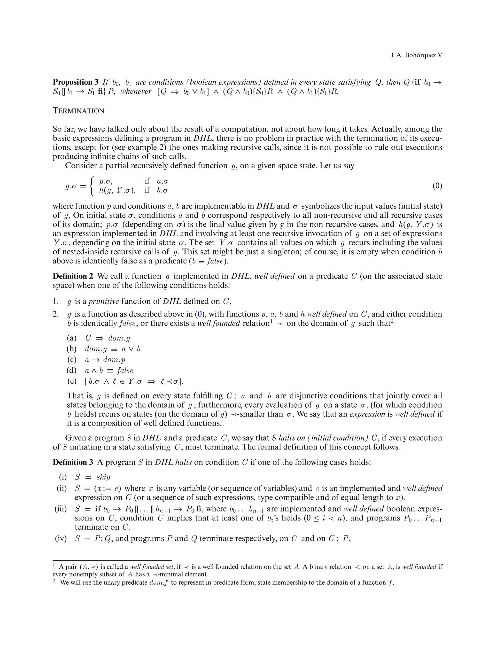 ´
                                                                                                                            J. A. Bohorquez V



Proposition 3 If b0 , b1 are conditions (boolean expressions) deﬁned in every state satisfying Q, then Q {if b0 →
S0 [] b1 → S1 ﬁ} R, whenever [Q ⇒ b0 ∨ b1 ] ∧ (Q ∧ b0 ){S0 }R ∧ (Q ∧ b1 ){S1 }R.

Termination

So far, we have talked only about the result of a computation, not about how long it takes. Actually, among the
basic expressions deﬁning a program in DHL, there is no problem in practice with the termination of its execu-
tions, except for (see example 2) the ones making recursive calls, since it is not possible to rule out executions
producing inﬁnite chains of such calls.
    Consider a partial recursively deﬁned function g, on a given space state. Let us say
                p.σ,         if a.σ
    g.σ                                                                                                                                    (0)
                h(g, Y .σ ), if b.σ
where function p and conditions a, b are implementable in DHL and σ symbolizes the input values (initial state)
of g. On initial state σ , conditions a and b correspond respectively to all non-recursive and all recursive cases
of its domain; p.σ (depending on σ ) is the ﬁnal value given by g in the non recursive cases, and h(g, Y .σ ) is
an expression implemented in DHL and involving at least one recursive invocation of g on a set of expressions
Y .σ , depending on the initial state σ . The set Y .σ contains all values on which g recurs including the values
of nested-inside recursive calls of g. This set might be just a singleton; of course, it is empty when condition b
above is identically false as a predicate (b ≡ false).
Deﬁnition 2 We call a function g implemented in DHL, well deﬁned on a predicate C (on the associated state
space) when one of the following conditions holds:
1. g is a primitive function of DHL deﬁned on C ,
2. g is a function as described above in (0), with functions p, a, b and h well deﬁned on C , and either condition
   b is identically false, or there exists a well founded relation1 ≺ on the domain of g such that2
     (a)   C ⇒ dom.g
     (b)   dom.g ≡ a ∨ b
     (c)   a ⇒ dom.p
     (d)   a ∧ b ≡ false
     (e)   [ b.σ ∧ ζ ∈ Y .σ ⇒ ζ ≺ σ ].
     That is, g is deﬁned on every state fulﬁlling C ; a and b are disjunctive conditions that jointly cover all
     states belonging to the domain of g ; furthermore, every evaluation of g on a state σ , (for which condition
     b holds) recurs on states (on the domain of g) ≺-smaller than σ . We say that an expression is well deﬁned if
     it is a composition of well deﬁned functions.
    Given a program S in DHL and a predicate C , we say that S halts on (initial condition) C , if every execution
of S initiating in a state satisfying C , must terminate. The formal definition of this concept follows.
Deﬁnition 3 A program S in DHL halts on condition C if one of the following cases holds:
  (i) S      skip
 (ii) S     (x : e) where x is any variable (or sequence of variables) and e is an implemented and well deﬁned
      expression on C (or a sequence of such expressions, type compatible and of equal length to x ).
(iii) S     if b0 → P0 [] . . . [] bn−1 → P0 ﬁ, where b0 . . . bn−1 are implemented and well deﬁned boolean expres-
      sions on C , condition C implies that at least one of bi ’s holds (0 ≤ i < n), and programs P0 . . . Pn−1
      terminate on C .
(iv) S      P ; Q, and programs P and Q terminate respectively, on C and on C ; P ,


1 A pair (A, ≺) is called a well founded set, if ≺ is a well founded relation on the set A. A binary relation ≺, on a set A, is well founded if
every nonempty subset of A has a ≺-minimal element.
2 We will use the unary predicate dom.f to represent in predicate form, state membership to the domain of a function f .
 