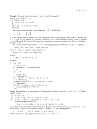 ´
                                                                                                   J. A. Bohorquez V



Example 5 Consider recursive program pf given by the following code:
| [ fun pf (x : int) ret r : int
   if x ≥ 0 → r : x
    [] x < 0 → x : x + 1; r : pf (x )
   ﬁ
   {R : (x ≥ 0 ∧ r x ) ∨ (x < 0 ∧ r 0)}
   ret r ] |
    this program implements the recursive function f : Z → Z deﬁned as
                 x           if x ≥ 0
    f .x
                 f (x +1)    if x < 0
f is well deﬁned since its deﬁning cases are disjoint and cover all possibilities for an integer x , besides this,
x +1 ≺ x for x < 0, if relation x ≺ y ≡ (y < x < 0) ∨ (x ≥ 0 ∧ y < 0), is deﬁned for integers x and y. Relation
≺ is well founded. The function ‘size’ mentioned previously to ensure termination, is in this case, the identity
function on Z.
   It is easy to check that speciﬁcation r : f .x is reﬁned by program pf . We verify {true} r : f .x {R}, i.e.
        {true} r :    f .x {(x ≥ 0 ∧ r   x ) ∨ (x < 0 ∧ r   0)}.
To do it, we show by induction on the definition of f ,
    ((x ≥ 0 ∧ r      x ) ∨ (x < 0 ∧ r    0))(r /f .x )
that is,
    (x ≥ 0 ∧ f .x     x ) ∨ (x < 0 ∧ f .x    0)
let us see,
• Case x ≥ 0 :
        x ≥ 0 ∧ f .x x
    ≡       hypothesis: x ≥ 0 ; definition of f
        x x
• Case x < 0 :
      x < 0 ∧ f .x 0
    ⇐      definition of f
      (x −1 ∧ f (x +1) 0) ∨ (x < −1 ∧ f (x +1) 0)
    ⇐      definition of f
      (x +1 ≥ 0 ∧ f (x +1) x +1) ∨ (x +1 < 0 ∧ f (x +1)            0)
    ≡     substitution
      ((x ≥ 0 ∧ f .x x ) ∨ (x < 0 ∧ f .x 0))(x /x +1)
    ≡     induction hipothesis: x +1 ≺ x
      true
Option (b) will allow us to use program pf implementing function f , to prove {true} r :         f .x {R}. Thus, it
sufﬁces to show
  (i) [x ≥ 0 ∨ x < 0]
 (ii) {x ≥ 0} r : x {(x ≥ 0 ∧ r x ) ∨ (x < 0 ∧ r 0)}
(iii) {x < 0} x : x +1; r : pf (x ) {(x ≥ 0 ∧ r x ) ∨ (x < 0 ∧ r             0)}
      as induction hypothesis, we use:
              {true} r :    pf (x +1) {(x +1 ≥ 0 ∧ r     x +1) ∨ (x +1 < 0 ∧ r      0)}
Proof. Firstly, (i) is a simple theorem of arithmetic. To prove (ii), it will do to show x ≥ 0 ⇒ (x ≥ 0 ∧ x   x ), a
trivial result. The proof of (iii) reduces to prove x < 0 ⇒ pf (x +1) 0, under hypothesis
    (x +1 ≥ 0 ∧ pf (x +1)         x +1) ∨ (x +1 < 0 ∧ pf (x +1)         0)
which is evident if x < 0 is separated into two cases: x           −1 and x < −1.
 