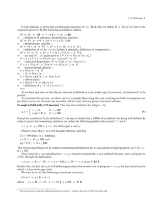 ´
                                                                                                                        J. A. Bohorquez V



   It only remains to prove the conditional correctness of cic. To do this we deﬁne R ≡ R(σ/f .σ ), due to the
argument given in (5), the following calculation sufﬁces:
  (P ⇒ R ) ⇐ (if ¬b → ok [] b → Q; cic ﬁ)
≡       definition of selection ; propositional calculus
  (P ⇒ R ) ⇐ (¬b ∧ ok ) ∨ (b ∧ (Q; cic))
≡       propositional calculus
  (P ∧ ¬b ∧ ok ⇒ R ) ∧ (P ∧ b ∧ (Q ; cic) ⇒ R )
≡       definition of ok (σ f .σ ), Leibniz’s principle ; definition of composition
  (P ∧ ¬b ⇒ R) ∧ (P ∧ b ∧ Q ∧ cic(σ/σ ∗ ) ⇒ R ))
⇐        (i) and (ii) ; (ii) equivalent to (P ∧ b ⇒ P (σ/σ ∗ )) Q
  P ∧ b ∧ (P ∧ b ⇒ P (σ/σ ∗ )) ∧ cic(σ/σ ∗ ) ⇒ R
⇐        induction hypothesis: (P ⇒ R )(σ/σ ∗ ) cic(σ/σ ∗ )
  P ∧ b ∧ P (σ/σ ∗ ) ∧ (P (σ/σ ∗ ) ⇒ R (σ/σ ∗ )) ⇒ R
⇐        propositional calculus
  b ∧ R (σ/σ ∗ ) ⇒ R
≡       R ≡ R(σ/f .σ )
  b ∧ R(σ/f .σ )(σ/σ ∗ ) ⇒ R(σ/f .σ )
≡       substitution
  b ∧ R(σ/f .σ ∗ ) ⇒ R(σ/f .σ )
≡       definition of f : b ⇒ f .σ f .σ ∗
  true
    As we have just seen, in this theory, iteration is deﬁned as a particular type of recursion, tail recursion3 to be
precise.
    To conclude this section, we show one last example illustrating that our verifying method encompasses not
just linear recursion (at most one recursive call for case), but any general recursive scheme.
Example 6 (McCarthy’s 91 function) This function is deﬁned for integer x by
                    x − 10,           if x > 100
      g.x                                                                                                                            (6)
                    g(g(x +11)),      if x ≤ 100.
Except for condition (2.e) in definition 2, it is easy to check that g fulﬁlls all conditions for being well deﬁned. In
order to prove this remaining condition, we deﬁne the following partial order (noted ‘ ’) on Z :
      x     y ≡ y ≤ 100 ∧ y < x , for all integers x and y.
      Observe then, that          is a well founded relation such that
    if x > 100 then x is -minimal,
    x +11 x if x ≤ 100 and
    g(x +11) x if x ≤ 100.
This last fact may be proven by ordinary mathematical induction via its equivalence with proposition: g(x +11) > x
if x ≤ 100 .
     Now, function g and speciﬁcation r : g.x become respectively, a user deﬁned function, and a program in
DHL, through the reﬁnement
      r : g.x         if x > 100 → r : x −10 [] x ≤ 100 → r : g(g(x +11)) ﬁ
besides this, the fact that g is well deﬁned guarantees the termination of program r :                       g.x for any initial state in
which x takes an integer value.
   We want to verify the following correctness statement:
      {true} r :      g.x {r     f .x }
where        f .x     if x > 101 → x −10 [] x ≤ 101 → 91 ﬁ.

3   Tail recursion is a recursive scheme having just one direct (such as the one in ((3))) recursive call.
 