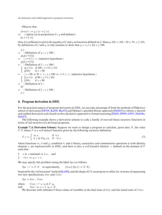 An elementary and uniﬁed approach to program correctness



    Observe that
 {true} r : g.x {r f .x }
⇐     option (a) in proposition 4 ; g well deﬁned
 [g.x f .x ] ;
thus, it is sufﬁcient to prove the equality of f and g as functions deﬁned on Z. Since g.101   101−10   91    f .101,
by definitions of f and g, it only remains to show that g.x f .x for x ≤ 100.
  g.x
        Definition of g ; x ≤ 100
  g(g(x +11))
        x +11 x ; inductive hypothesis
  g(f (x +11))
        Definition of f ; x ≤ 100
      g(x +1) if 100 < x +11 ≤ 111
      g(91)      if x < 90
        x < 90 ⇒ 91 x ; x ≤ 100 ⇒ x +1            x ; inductive hypothesis
      f (x +1) if 90 < x +1 ≤ 101
      f (91)     if x < 90
        Definition of f
  91
        Definition of f ; x ≤ 100
  f .x


4. Program derivation in DHL
For the practical aspects of program derivation in DHL, we can take advantage of both the methods of Dijkstra’s
school of derivation [DF84, Kal90, Bac03] and Hehner’s speciﬁed blocks approach [Heh05] to obtain a smooth
and uniﬁed derivation style based on the calculative approach to formal reasoning [Dij94, DS90, GS93, Heh04a,
Heh07].
   The following example shows a derivation scheme to code a family of non-tail linear recursive functions in
terms of tail recursive (or do-loop) programs.
Example 7 (A Derivation Scheme) Suppose we want to design a program to calculate, given data N , the value
F .N where F is a well deﬁned function given by the following recursive definition:
               m.x ,           if b.x
    F .x                                                                                                          (7)
               h.x ⊕ F (g.x ), if ¬b.x
where functions m, h and g, condition b, and a binary, associative and commutative operation ⊕ with identity
element e, are implementable in DHL, and there is also, a well founded relation ≺ deﬁned on the domain of F
such that
1. x is ≺-minimal ⇒ b.x ,        and
2. ¬b.x ⇒ g.x ≺ x .
We may specify this problem (using the label Spc) as follows:
    Spc : r     F .N    or equivalently,       {true} Spc {r   F .N }
Inspired by the ‘tail invariant’ method [Kal90], and the shape of (7), we propose to reﬁne Spc in terms of sequencing
two new speciﬁcations, Inic and Conc :
    Spc    Inic ; Conc
where   Conc : r     r0 ⊕ F .x0
and      Inic : r0 e ∧ x0 N .
   We decorate with subindex 0 those values of variables in the ﬁnal state of Inic and the initial state of Conc.
 