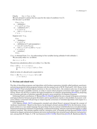 ´
                                                                                                  J. A. Bohorquez V



   Clearly,     Inic ∧ Conc ⇒ Spc.
   We now proceed to analyze the two cases for the value of condition b in (7):
   For the case b.x0 we have
      Conc ∧ b.x0
    ≡    definition
      r   r0 ⊕ F .x0 ∧ b.x0
    ⇒    definition of F
      r   r0 ⊕ m.x0
    ≡    Let r1 r0 ⊕ m.x0
      r   r1 .
   Suppose now ¬b.x0 .
      Conc
    ≡    definition
      r   r0 ⊕ F .x0
    ≡    definition of F and assumption
      r   (r0 ⊕ h.x0 ) ⊕ F (g.x0 )
    ≡    Let r1 r0 ⊕ h.x0 and x1 g.x0
      r   r1 ⊕ F .x1
    ≡    notation
      Conc1
Conc1 is obtained from Conc, by redecorating its free variables having subindex 0 with subindex 1.
  We can easily reﬁne Inic as follows
   Inic    x, r :   N,e
The previous calculations allow us to reﬁne Conc like this
Conc      if b.x → r : r ⊕ m.x
          [] ¬b.x → x , r : g.x , r ⊕ h.x ; Conc
          ﬁ
which in terms of a do-od cycle is equivalent to
Conc       do ¬b.x → x , r :   g.x , r ⊕ h.x od
          ; r : r ⊕ m.x


5. Previous and related work
The idea of describing programs and algorithms with boolean expressions (initially called predicate assertions),
and proving properties about programs initiates with the seminal work of R.W. Floyd and C.A.R. Hoare. In his
paper [Flo67], Floyd attached logical assertions to the arcs of ﬂowcharts, the common early way of expressing
algorithms through a graphlike notation, in order to reason about program correctness with respect to speciﬁ-
cations. Hoare was the ﬁrst to explore the logical foundations of computer programming [Hoa69] by proposing
sets of axioms and rules of inference especially devised to prove properties of computer programs.
    Following Floyd’s contribution, Z. Manna [Man74, Man80] applied this new concept of program correctness
and logical relations between program ﬂowcharts and its speciﬁcations mainly to the problem of program veriﬁ-
cation which is concerned with proving (or disproving) the correctness of intended algorithms with respect to a
formal speciﬁcation.
    E.W. Dijkstra [Dij68, Dij75] subsequently extended and reﬁned Hoare’s proposal through the concept of
‘predicate transformers’. Based on this theory, he developed a formal calculus [Dij76] for the derivation of pro-
grams written in a very simple language that gave linear form (in contrast with ﬂowcharts) to non-deterministic
sequential programs by statements encapsulating ‘conditional branching’ which he expressed through his so called
guarded commands. This calculus together with his ‘calculative style’ of formally proving theorems [DS90, GS93]
rendered an elegant and practical program derivation methodology that attracted many adherents and practitio-
ners, among them W. Feijen, A. J. M. van Gasteren [vG90, FvG96], David Gries [Gri81], R. Backhouse [Bac03],
 