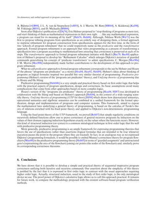 An elementary and uniﬁed approach to program correctness



A. Bijlsma [vGB98], J. L. A. van de Snepscheut [vdS93], A. J. Martin, M. Rem [MR84], A. Kaldewaij [Kal90],
M. Fokkinga [BF01], and D. Michaelis [BM06].
     Soon after Dijkstra’s publication of [Dij76], Eric Hehner proposed to “stop thinking of programs as mere text,
and start thinking of them as mathematical expressions in their own right. . . . like any mathematical expression,
a program can stand for its meaning all by itself” [Heh76, Heh06]. Although, Niklaus Wirth [Wir71] was the
ﬁrst to propose reﬁning programs from speciﬁcations as an orderly way of designing them, a formal approach
to stepwise reﬁnement for program construction from speciﬁcations appears for the ﬁrst time, in the form of
two ‘schools of program reﬁnement’ that we could respectively name as the predicative and the transformative
approach. Formal program reﬁnement is an approach that views programming as a process of transforming a
speciﬁcation into a program according to mathematical laws ensuring that correctness is preserved at each of its
steps. The transformative approach to formal program reﬁnement initiates with Back’s [Bac78, Bac80] applica-
tion of Hehner’s proposal to develop his “Reﬁnement Calculus” which enlarges Dijkstra’s notation of guarded
commands generalising his concept of ‘predicate transformers’ to admit speciﬁcations. C. Morgan [Mor90a]
J. M. Morris [Mor90b] independently made further contributions to the development of this approach to pro-
gram reﬁnement.
     What we call predicative approach to formal program reﬁnement corresponds to the use by Hehner and Hoare
of the phrase “programs are predicates” as a motto [Hoa84, Hoa92, Heh89]. Hehner’s ideas about thinking of
programs as logical formulas inspired two parallel but very similar theories of programming: Predicative pro-
gramming (Hehner’s version of the ‘programs are predicates’ theory), and Unifying theories of programming due
to Hoare and He Jifeng.
     Predicative programming [Heh04b] is a very simple and practical theory based on ﬁrst order logic that helps
with the practical aspects of program speciﬁcation, design and correctness. Its basic assumptions avoid many
complications that come from other approaches based on more complex logics.
     Hoare’s version of the “programs are predicates” theory of programming [Hoa84, HJ87] was developed in
colaboration with He Jifeng and based on Hehner’s approach [Heh84], in the context of a wide ranging scien-
tiﬁc theory: Unifying theories of programming (UTP for short) [HJ98] which shows how denotational semantics,
operational semantics and algebraic semantics can be combined in a uniﬁed framework for the formal spec-
iﬁcation, design and implementation of programs and computer systems. This framework, aimed to expose
the mathematical laws underlying a general theory of programming, is based on the calculus of Tarski’s the-
ory of relations enriched with his ﬁxed point theory and applied to Dijkstra’s non-deterministic programming
language.
     Using the ﬁxed point theory of the UTP framework, we proved [Boh07] that simple regularity conditions on
recursively deﬁned functions allow one to prove correctness of general recursive programs by induction on the
values of their domain (appying induction hypotheses exactly on the values where the functions recur). However,
this kind of structural induction (on syntax) is a common metalogical technique in ﬁrst order logic that ﬁts well
with predicative programming theory.
     More generally, predicative programming is an ample framework for expressing programming theories that
favors the use of speciﬁcations rather than assertions (logical formulas that are intended to be true whenever
execution passes the point in the program where they are located). In fact, in an analogous way as we expressed
Dijkstra’s programming formalism, it would be possible to embed Manna’s correctness theory for program ﬂow-
charts [Man80] in the predicative programming theory [Heh05] in terms of ‘guarded assigments’ and unstructured
goto’s (representing the arcs of the ﬂowchart) joining cut points (the nodes of the ﬂowchart) and, similarly prove
its corresponding correctness theorems.




6. Conclusions
We have shown that it is possible to develop a simple and practical theory of sequential imperative program
correctness unifying both iterative and recursive commands. Our assertion about the simplicity of this theory
is justiﬁed by the fact that it is expressed in ﬁrst order logic in contrast with the usual approaches requiring
higher order logic. Actually, structural induction, usual in the study of ﬁrst order logic, is the only metalogical
device we use. The proof power of Dijkstra’s calculative logic allows us to call this approach practical. It remains
for future work, to compare the methodology proposed with the existent software-based program veriﬁcation
methods.
 