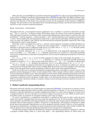 ´
                                                                                                           J. A. Bohorquez V



    More precisely, we extend Dijkstra’s guarded command language [Dij75] to allow recursively deﬁned functions
in the context of Hehner’s predicative programming theory [Heh84] through DHL (the Dijkstra-Hehner algo-
rithmic language), deﬁne the concept of Hoare triples, give correctness conditions for general recursive programs
and prove as theorems of this theory, the correctness axioms for all commands of this extension of Dijkstra’s
language. The end result is a nice and simple theory of programming providing a smooth derivation method for
recursive as well as iterative sequential programs.

Basic notational conventions

Throughout this text, a one-argument function application over a variable or a constant is denoted by an inﬁx
dot ‘.’. By true and false , we denote, besides the boolean values, the obvious 0-ary constant predicates. The
following logical connectives are listed in order of decreasing binding power (those listed as a pair have the same
precedence): ¬ denotes negation, denotes equality, ∨ and ∧ denote disjunction and conjunction respectively,
⇒ and ⇐ denote implication and consequence respectively, ≡ and ≡ denote equivalence and discrepancy respec-
tively. As usual, the symbols ∀ and ∃ denote the universal and the existential quantiﬁer respectively; their scope
is delineated by a pair of angle brackets.
    Generally, a lower case greek letter such as σ , denotes a ﬁnite sequence of program variable identiﬁers, for
instance, σ       [x , y, z , w ]. This way, σ denotes the same sequence that σ , except for the fact that each of its
identiﬁers is decorated with an additional single quote to its right, that is, σ           [x , y , z , w ]. We make similar
conventions for other superscripts (for instance, σ , σ a , σ ).   ˆ
    If S is a formula, expression S (x , y, z /x , y , z ) is obtained from S , by respectively replacing every occur-
rence of variables x , y, z with values x , y , z . Similarly, the notation [S ] stands for S universally quantiﬁed
over its free variables (bear in mind that in manipulations of [S ] we may be employing the properties of universal
quantiﬁers).
    If σ     [x , y, z ] and τ       [w , p, q] are two ﬁnite sequences of values of the same length, the equality σ       τ
abbreviates writing x            w ∧ y         p ∧ z      q. Similarly, if S denotes an expression possibly mentioning
variables occurring in σ or σ , then a (meta)-expression such as ∀ σ :: ∃ σ :: S , is actually an abbreviation
of ∀ x , y, z :: ∃ x , y , z :: S . Similarly, the expression S (σ/σ ) is an abbreviation of S (x , y, z /x , y , z ).
    The set of variables of a program determines its associated state space, its elements are called states, and are
characterized by all the possible values of such variables. With the previous conventions applied to the same state
space, lower case greek letters may be interpreted as different states of the same computer behavior.
    In the rest of this note, we present the predicative programming theory and deﬁne a recursive version of the
guarded command language on it (Sect. 2) and, interpret (Sect. 3) the concepts of Hoare triples, conditional and
total correctness with respect to pre- and postconditions on that theory, besides deﬁning and proving correctness
conditions for Dijkstra’s iterative command. Additionally, we present and justify two methods for proving total
correctness of general recursive programs. Finally, (Sect. 4) we illustrate the practice of program derivation in
DHL by showing a derivation scheme to evaluate a family of (non-tail linear) recursive functions in terms of a
do-loop construct.

2. Hehner’s predicative programming theory
We present and work with this very simple model of computation [Heh04b]. A speciﬁcation is viewed as a bool-
ean expression (logical formula) whose variables represent quantities of interest. A state of the execution of a
program is a function deﬁned on its variables, mapping each of them to a valid value according to its type. Given
a computer behavior, the set of all states it can access is called its associate space state. When an initial state is
provided as input, an execution of a program computes a ﬁnal state as output.
    To satisfy a speciﬁcation, a computation must deliver a satisfactory ﬁnal state. In other words, the given
initial state and the computed ﬁnal state must make the speciﬁcation true. In this formalism, speciﬁcations as
well as programs are identiﬁed with logical predicates describing the input-output relations deﬁned by the initial
and ﬁnal values of their respective variables. Veriﬁcations of speciﬁcations and programs correspond to simple
proofs about such predicates. Speciﬁcations, as well as programs, describe computer behavior or just executions.
A program is interpreted by a computer by means of executions that transform the values of their variables. We
have an implementation when the speciﬁcation describes (is true of) each of its computations.
    To talk about computer behaviors described by a program, the following convention is adopted, if x denotes
a program variable taking values in a given state space, x also (generically) denotes its initial value, and
 