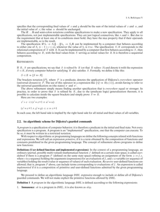 ´
                                                                                                       J. A. Bohorquez V



speciﬁes that the corresponding ﬁnal values of x and y should be the sum of the initial values of x and w , and
the initial value of x ; the value w should be unchanged.
    The if . . . ﬁ and semi-colon notations combine speciﬁcations to make a new speciﬁcation. They apply to all
speciﬁcations, not just implementable speciﬁcations. They are just logical connectives, like ∧ and ∨. But due to
the requirement that at least one of its conditions must hold, they have the nice property that if their operands
are implementable, so is the result.
    The speciﬁcation if b1 → S1 [] · · · [] bn → Sn ﬁ can be implemented by a computer that behaves according
to either one of Si (i : 1 ≤ i ≤ n), whenever the value of bi is true. The speciﬁcation S ; R corresponds to the
relational composition of S with R. It can be implemented by a computer that ﬁrst behaves according to S , then
behaves according to R , with the ﬁnal values from S serving as initial values for R. It is therefore a sequential
composition.

Refinements
If R , S are speciﬁcations, we say that S is reﬁned by R (or that R reﬁnes S ) and denote it with the expression
S R , if every computer behavior satisfying R also satisﬁes S . Formally, we deﬁne it like this:
   S    R ≡ [S ⇐ R]
The brackets notation [P ] , where P is a predicate, denotes the application of Dijkstra’s everywhere operator
(universal closure) to P . The use of this operator in a expression like [ Q ⇒ R(x /e) ] , avoids having to refer to
the universal quantiﬁcation on (the states) σ and σ .
    The above reﬁnement simply means ﬁnding another speciﬁcation that is everywhere equal or stronger. In
practice, in order to prove that S is reﬁned by R , due to the (predicate logic) generalization theorem, it is
possible to calculate inside the square brackets and simply prove S ⇐ R.
    Here are two examples:
   x >x      (x     x +1 ∧ w     w)

   (x    x +1 ∧ y     y)    x:   x +1
In each case, the left hand side is implied by the right hand side for all initial and ﬁnal values of all variables.


2.2. An algorithmic scheme for Dijkstra’s guarded commands

A program is a speciﬁcation of computer behavior; it is therefore a predicate in the initial and ﬁnal state. Not every
speciﬁcation is a program. A program is an “implemented” speciﬁcation, one that the computer can execute. To
be so, it must be written in a restricted notation.
    With respect to algorithmic or programming languages we deﬁne the following concepts related with functions
and expressions. We will call an expression primitive, if it is a term obtained by the composition of functions and
constants predeﬁned in the given programming language. The concept of reﬁnement allows programs to deﬁne
new functions:
Deﬁnitions (User deﬁned functions and implemented expressions) In the context of a programming language, an
ordinary (partial, possibly multi-valued) mathematical function f deﬁned on a certain state space, is called user-
deﬁned if there is a program P (deﬁned on the same state space) reﬁning an assignment of the form x : f .s,
where s is a sequence holding the arguments (expressions) for an evaluation of f , and x a variable (or sequence of
variables) holding the result (value or sequence of values) of such evaluation. Recursive user-deﬁned functions are
allowed; that is, program P above, can include terms corresponding to evaluations of f . An expression is called
implemented if it is a composition of primitive and user-deﬁned functions admitted by the given programming
language.
   We proceed to deﬁne an algorithmic language DHL expressive enough to include or deﬁne all of Dijkstra’s
guarded commands. We will not make explicit the primitive functions allowed by DHL.
Deﬁnition 1 A program in the algorithmic language DHL is deﬁned according to the following expressions:
1. Immanence: ok is a program in DHL ; it is also known as skip.
 