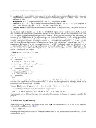 An elementary and uniﬁed approach to program correctness



2. Assignment: If x is any variable (or sequence of variables) and e is an implemented expression (or a sequence
   of implemented expressions of equal length and equal corresponding types to x ) in DHL, then x : e is a
   program in DHL.
3. Composition: If P , Q are programs in DHL then P ; Q is a program in DHL.
4. Selection: If b0 , . . . , bn−1 are boolean expressions implemented in DHL, and P0 , . . . , Pn−1 are programs in
   DHL, then if b0 → P0 [] · · · [] bn−1 → Pn−1 ﬁ is also a program in DHL.
5. Speciﬁed module: An implementable speciﬁcation that is reﬁned by a program in DHL is itself a program in
   DHL.
As we already explained, in (2) and (4), it is not stated which expressions are implemented in DHL ; that set
may vary from one implementation to another. Part (2) includes the case in which the assignment has the form
x : f .s where f is a user-deﬁned function admitted by DHL. To execute this assignment, we just execute the
program P (in DHL) reﬁning it. The reﬁnement acts as a procedure declaration; x : f .s acts as a procedure
name, and P as the procedure body; in this case, the use of the assignment x : f .s acts as a call. Recursion is
allowed; we may use assigments involving evaluations of f , in order to obtain program x : f .s. Part (5) states
that any implementable speciﬁcation S is a program in DHL if there is a program P in DHL such that S ⇐ P
is a theorem. To execute S , we just execute the program P (in DHL) reﬁning it. Again, the reﬁnement acts as
a procedure declaration; S acts as a procedure name (or module label), and P as the procedure body; in this
case, use of the name of (or label denoting) S acts as a call; since mentions of the name or label for S may occur
within P , recursion is also allowed.
Example 1 (x       0 ⇒ x > 0)          x:   x +1.
Proof.
    (x   0 ⇒ x > 0)        x:   x +1
≡       definition
    [x : x +1 ⇒ (x         0 ⇒ x > 0)]
As we already pointed out, it is enough to calculate:
    x: x +1 ⇒ (x 0 ⇒ x > 0)
≡     propositional logic
  x : x +1 ∧ x 0 ⇒ x > 0
⇐      definition of “x : x +1”
  x    x +1 ∧ x 0 ⇒ x > 0
≡     arithmetic
  true
   Here is an example involving a recursive program expressed in DHL. Let x be a integer variable, the speci-
ﬁcation x 0 says that the ﬁnal value of variable x is zero. It becomes a program by reﬁning it, which can be
done and written in many ways. This is one:
Example 2 (A Recursive Program) x             0        if x   0 → ok [] x   0→x:       x −1; x   0ﬁ
     In standard predicate notations, this reﬁnement is equivalent to
     ∀x , x :: x   0 ⇐ ((x       0∧x        x ) ∨ (x     0 ∧ ∃x :: x        x −1 ∧ x     0 ))
which is easily proven. Observe that there is no guarantee of termination (in the case of a negative input) for this
program.


3. Hoare and Dijkstra’s theory
If a speciﬁcation (or program) prg reﬁnes the one given in ( ), the expression (x ≥ 0 ⇒ w             0)   prg coincides
with the following Hoare triple [Hoa83]
     x ≥ 0 {prg } w    0
expressing the conditional correctness of the execution prescribed by prg with respect to precondition x ≥ 0 and
postcondition w 0.
 