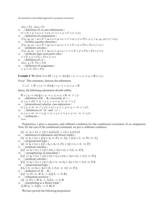 An elementary and uniﬁed approach to program correctness



  ok (x / E ); ok (y / F )
≡       definition of ok and substitution
  (x E ∧ y y ∧ γ γ ); (x x ∧ y F ∧ γ γ )
≡       definition of composition
   ∃ x0 , y0 , γ0 :: x0 E ∧ y0 y ∧ γ0 γ ∧ x x0 ∧ y F (x , y, γ / x0 , y0 , γ0 ) ∧ γ   γ0
≡       Leibniz equality theorems
   ∃ x0 , y0 , γ0 :: x0 E ∧ y0 y ∧ γ0 γ ∧ x E ∧ y F (x / E ) ∧ γ γ
≡       predicate calculus
   ∃ x0 , y0 , γ0 :: x0 E ∧ y0 y ∧ γ0 γ ∧ x E ∧ y F (x / E ) ∧ γ γ
≡       predicate logic (one point rule)
  x E ∧ y F (x / E ) ∧ γ γ
≡       definition of ok
  ok (x , y / E , F (x / E ))
≡       definition of assignment
  x , y : E , F (x / E ))

Example 4 We show true {if x ≤ y → skip [] x > y → x , y :     y, x ﬁ } x ≤ y.
Proof. This statement, denotes the reﬁnement
    x ≤y       if x ≤ y → skip [] x > y → x , y :     y, x ﬁ
hence, the following calculation should sufﬁce:
  if x ≤ y → skip [] x > y → x , y : y, x ﬁ ⇒ x ≤ y
≡      definition of if . . . ﬁ ; tricotomy of ≤
  (x ≤ y ∧ ok ) ∨ (x > y ∧ x , y : y, x ) ⇒ x ≤ y
≡      propositional calculus: case separation
  (x ≤ y ∧ ok ⇒ x ≤ y ) ∧ (x > y ∧ x , y : y, x ⇒ x ≤ y )
⇐       definitions of ‘ok ’ and ‘: ’
  (x ≤ y ∧ ok ⇒ x ≤ y) ∧ (x > y ∧ x y ∧ y x ⇒ x ≤ y )
≡      arithmetic
  true
  Proposition 1 gives a necessary and sufﬁcient condition for the conditional correctness of an assignment.
Now, for the case of the conditional command, we give a sufﬁcient condition.
  [Q ⇒ b0 ∨ b1 ] ∧ (Q ∧ b0 ){S0 }R ∧ (Q ∧ b1 ){S1 }R
≡      definition of reﬁnement and Hoare triples
  [Q ⇒ b0 ∨ b1 ] ∧ [(Q ∧ b0 ⇒ R ) ⇐ S0 ] ∧ [(Q ∧ b1 ⇒ R ) ⇐ S1 ]
≡      propositional logic
  [Q ⇒ b0 ∨ b1 ] ∧ [Q ∧ b0 ∧ S0 ⇒ R ] ∧ [Q ∧ b1 ∧ S1 ⇒ R ]
≡      predicate calculus
  [(Q ⇒ b0 ∨ b1 ) ∧ (Q ∧ ((b0 ∧ S0 ) ∨ (b1 ∧ S1 )) ⇒ R )]
⇒       strengthening of antecedent
  [(Q ⇒ b0 ∨ b1 ) ∧ (Q ∧ (b0 ∨ b1 ) ∧ ((b0 ∧ S0 ) ∨ (b1 ∧ S1 )) ⇒ R )]
≡      predicate calculus
  [(Q ⇒ b0 ∨ b1 ) ∧ (Q ∧ (b0 ∨ b1 ⇒ (b0 ∧ S0 ) ∨ (b1 ∧ S1 )) ⇒ R )]
⇒       propositional logic
  [(b0 ∨ b1 ⇒ (b0 ∧ S0 ) ∨ (b1 ∧ S1 )) ⇒ (Q ⇒ R )]
≡      definition of if . . . ﬁ
  [(Q ⇒ R ) ⇐ if b0 → S0 [] b1 → S1 ﬁ ]
≡      reﬁnement notation
  (Q ⇒ R )       if b0 → S0 [] b1 → S1 ﬁ
≡      interpreting as a Hoare triple
  Q {if b0 → S0 [] b1 → S1 ﬁ} R
    We have proved the following proposition:
 