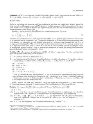 ´
                                                                                                                            J. A. Bohorquez V



Proposition 3 If b0 , b1 are conditions (boolean expressions) deﬁned in every state satisfying Q, then Q {if b0 →
S0 [] b1 → S1 ﬁ} R, whenever [Q ⇒ b0 ∨ b1 ] ∧ (Q ∧ b0 ){S0 }R ∧ (Q ∧ b1 ){S1 }R.

Termination

So far, we have talked only about the result of a computation, not about how long it takes. Actually, among the
basic expressions deﬁning a program in DHL, there is no problem in practice with the termination of its execu-
tions, except for (see example 2) the ones making recursive calls, since it is not possible to rule out executions
producing inﬁnite chains of such calls.
    Consider a partial recursively deﬁned function g, on a given space state. Let us say
                p.σ,         if a.σ
    g.σ                                                                                                                                    (0)
                h(g, Y .σ ), if b.σ
where function p and conditions a, b are implementable in DHL and σ symbolizes the input values (initial state)
of g. On initial state σ , conditions a and b correspond respectively to all non-recursive and all recursive cases
of its domain; p.σ (depending on σ ) is the ﬁnal value given by g in the non recursive cases, and h(g, Y .σ ) is
an expression implemented in DHL and involving at least one recursive invocation of g on a set of expressions
Y .σ , depending on the initial state σ . The set Y .σ contains all values on which g recurs including the values
of nested-inside recursive calls of g. This set might be just a singleton; of course, it is empty when condition b
above is identically false as a predicate (b ≡ false).
Deﬁnition 2 We call a function g implemented in DHL, well deﬁned on a predicate C (on the associated state
space) when one of the following conditions holds:
1. g is a primitive function of DHL deﬁned on C ,
2. g is a function as described above in (0), with functions p, a, b and h well deﬁned on C , and either condition
   b is identically false, or there exists a well founded relation1 ≺ on the domain of g such that2
     (a)   C ⇒ dom.g
     (b)   dom.g ≡ a ∨ b
     (c)   a ⇒ dom.p
     (d)   a ∧ b ≡ false
     (e)   [ b.σ ∧ ζ ∈ Y .σ ⇒ ζ ≺ σ ].
     That is, g is deﬁned on every state fulﬁlling C ; a and b are disjunctive conditions that jointly cover all
     states belonging to the domain of g ; furthermore, every evaluation of g on a state σ , (for which condition
     b holds) recurs on states (on the domain of g) ≺-smaller than σ . We say that an expression is well deﬁned if
     it is a composition of well deﬁned functions.
    Given a program S in DHL and a predicate C , we say that S halts on (initial condition) C , if every execution
of S initiating in a state satisfying C , must terminate. The formal definition of this concept follows.
Deﬁnition 3 A program S in DHL halts on condition C if one of the following cases holds:
  (i) S      skip
 (ii) S     (x : e) where x is any variable (or sequence of variables) and e is an implemented and well deﬁned
      expression on C (or a sequence of such expressions, type compatible and of equal length to x ).
(iii) S     if b0 → P0 [] . . . [] bn−1 → P0 ﬁ, where b0 . . . bn−1 are implemented and well deﬁned boolean expres-
      sions on C , condition C implies that at least one of bi ’s holds (0 ≤ i < n), and programs P0 . . . Pn−1
      terminate on C .
(iv) S      P ; Q, and programs P and Q terminate respectively, on C and on C ; P ,


1 A pair (A, ≺) is called a well founded set, if ≺ is a well founded relation on the set A. A binary relation ≺, on a set A, is well founded if
every nonempty subset of A has a ≺-minimal element.
2 We will use the unary predicate dom.f to represent in predicate form, state membership to the domain of a function f .
 