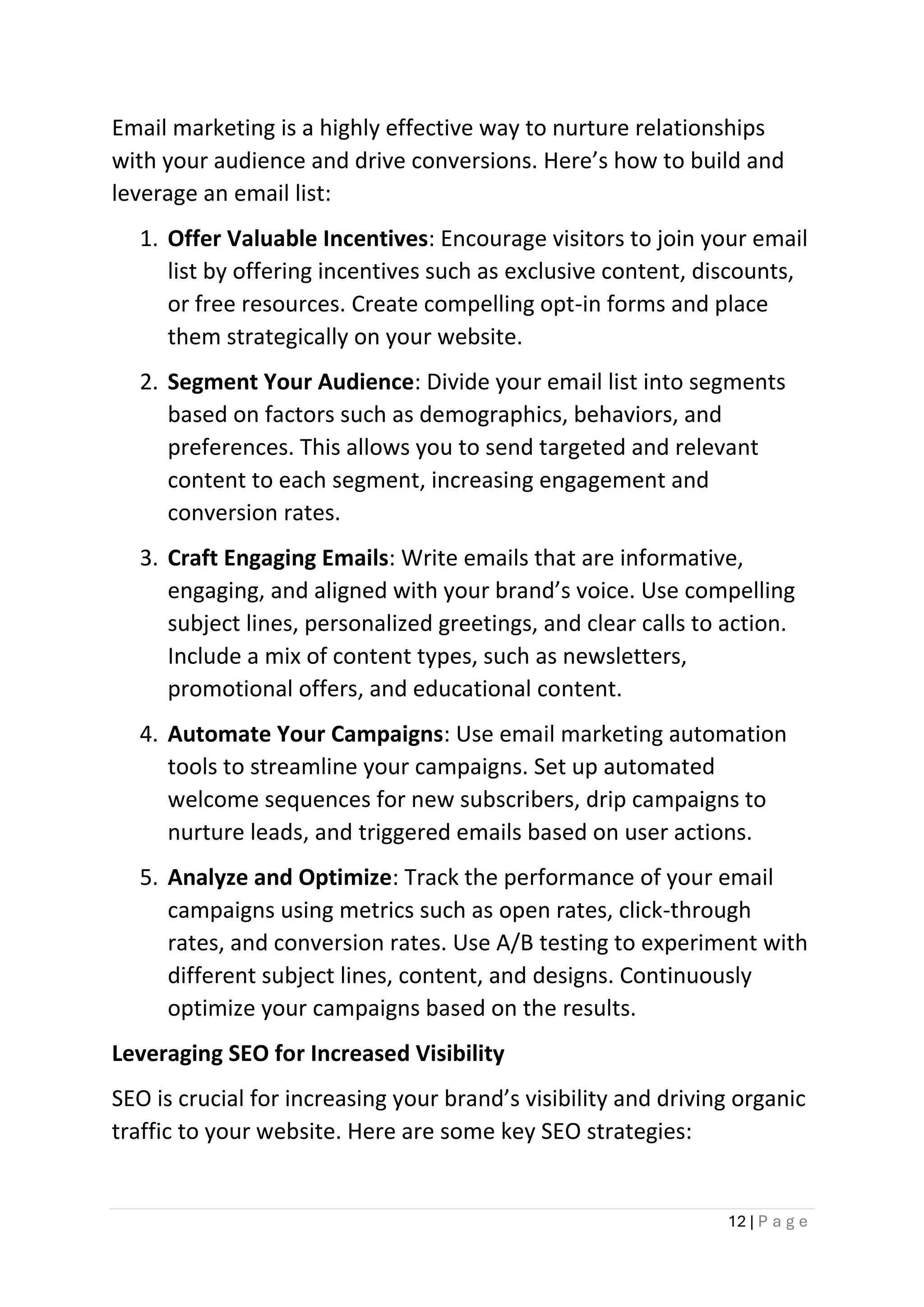 12 | P a g e
Email marketing is a highly effective way to nurture relationships
with your audience and drive conversions. Here’s how to build and
leverage an email list:
1. Offer Valuable Incentives: Encourage visitors to join your email
list by offering incentives such as exclusive content, discounts,
or free resources. Create compelling opt-in forms and place
them strategically on your website.
2. Segment Your Audience: Divide your email list into segments
based on factors such as demographics, behaviors, and
preferences. This allows you to send targeted and relevant
content to each segment, increasing engagement and
conversion rates.
3. Craft Engaging Emails: Write emails that are informative,
engaging, and aligned with your brand’s voice. Use compelling
subject lines, personalized greetings, and clear calls to action.
Include a mix of content types, such as newsletters,
promotional offers, and educational content.
4. Automate Your Campaigns: Use email marketing automation
tools to streamline your campaigns. Set up automated
welcome sequences for new subscribers, drip campaigns to
nurture leads, and triggered emails based on user actions.
5. Analyze and Optimize: Track the performance of your email
campaigns using metrics such as open rates, click-through
rates, and conversion rates. Use A/B testing to experiment with
different subject lines, content, and designs. Continuously
optimize your campaigns based on the results.
Leveraging SEO for Increased Visibility
SEO is crucial for increasing your brand’s visibility and driving organic
traffic to your website. Here are some key SEO strategies:
 