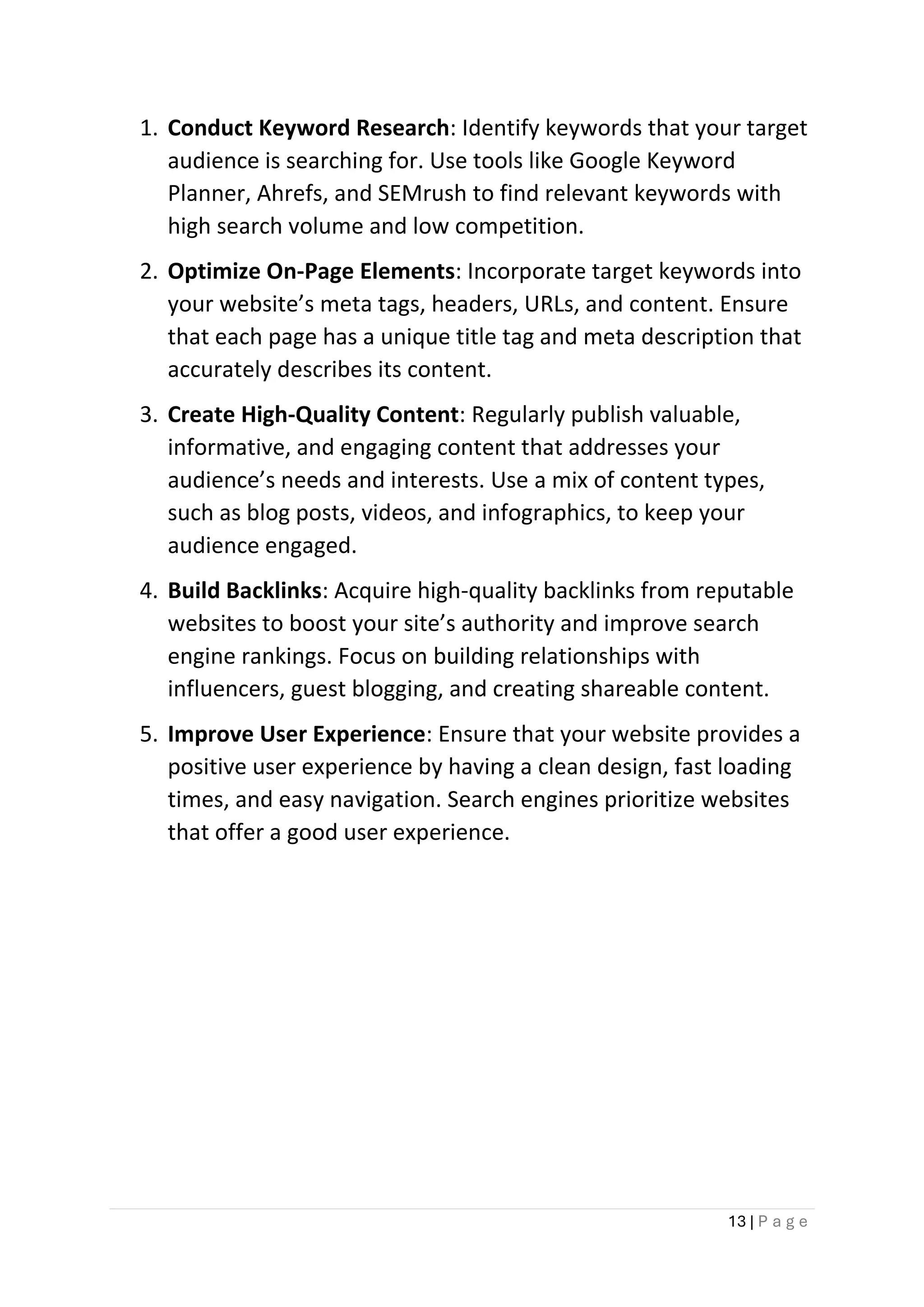 13 | P a g e
1. Conduct Keyword Research: Identify keywords that your target
audience is searching for. Use tools like Google Keyword
Planner, Ahrefs, and SEMrush to find relevant keywords with
high search volume and low competition.
2. Optimize On-Page Elements: Incorporate target keywords into
your website’s meta tags, headers, URLs, and content. Ensure
that each page has a unique title tag and meta description that
accurately describes its content.
3. Create High-Quality Content: Regularly publish valuable,
informative, and engaging content that addresses your
audience’s needs and interests. Use a mix of content types,
such as blog posts, videos, and infographics, to keep your
audience engaged.
4. Build Backlinks: Acquire high-quality backlinks from reputable
websites to boost your site’s authority and improve search
engine rankings. Focus on building relationships with
influencers, guest blogging, and creating shareable content.
5. Improve User Experience: Ensure that your website provides a
positive user experience by having a clean design, fast loading
times, and easy navigation. Search engines prioritize websites
that offer a good user experience.
 