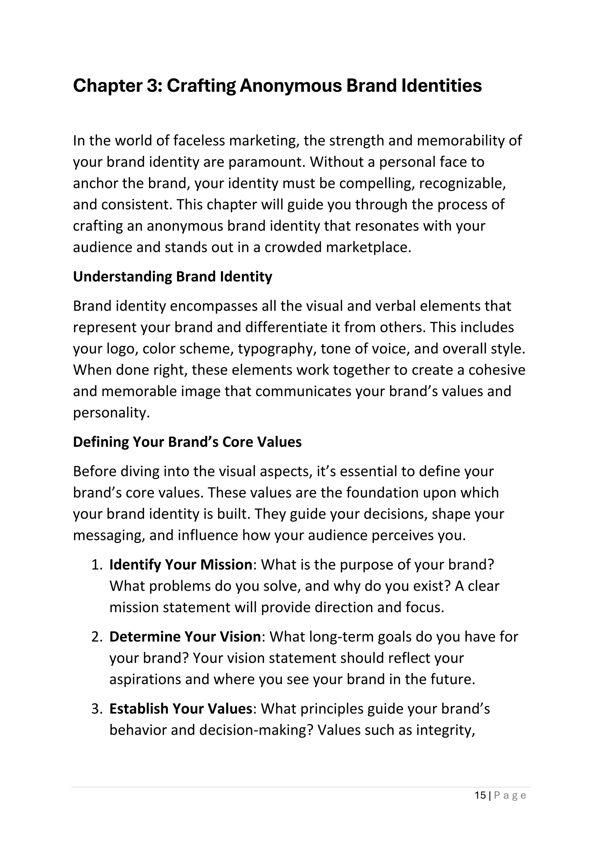 15 | P a g e
Chapter 3: Crafting Anonymous Brand Identities
In the world of faceless marketing, the strength and memorability of
your brand identity are paramount. Without a personal face to
anchor the brand, your identity must be compelling, recognizable,
and consistent. This chapter will guide you through the process of
crafting an anonymous brand identity that resonates with your
audience and stands out in a crowded marketplace.
Understanding Brand Identity
Brand identity encompasses all the visual and verbal elements that
represent your brand and differentiate it from others. This includes
your logo, color scheme, typography, tone of voice, and overall style.
When done right, these elements work together to create a cohesive
and memorable image that communicates your brand’s values and
personality.
Defining Your Brand’s Core Values
Before diving into the visual aspects, it’s essential to define your
brand’s core values. These values are the foundation upon which
your brand identity is built. They guide your decisions, shape your
messaging, and influence how your audience perceives you.
1. Identify Your Mission: What is the purpose of your brand?
What problems do you solve, and why do you exist? A clear
mission statement will provide direction and focus.
2. Determine Your Vision: What long-term goals do you have for
your brand? Your vision statement should reflect your
aspirations and where you see your brand in the future.
3. Establish Your Values: What principles guide your brand’s
behavior and decision-making? Values such as integrity,
 
