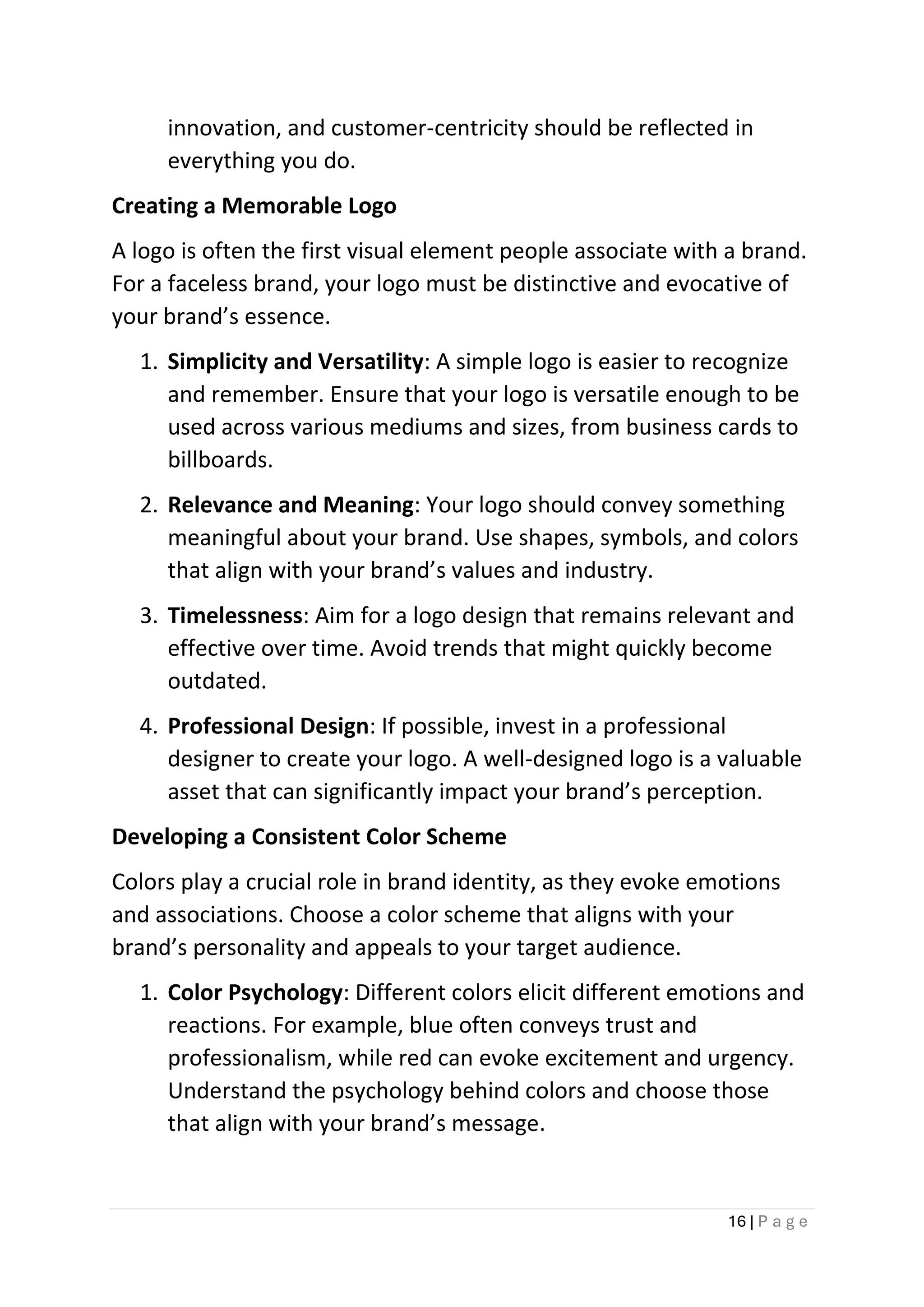 16 | P a g e
innovation, and customer-centricity should be reflected in
everything you do.
Creating a Memorable Logo
A logo is often the first visual element people associate with a brand.
For a faceless brand, your logo must be distinctive and evocative of
your brand’s essence.
1. Simplicity and Versatility: A simple logo is easier to recognize
and remember. Ensure that your logo is versatile enough to be
used across various mediums and sizes, from business cards to
billboards.
2. Relevance and Meaning: Your logo should convey something
meaningful about your brand. Use shapes, symbols, and colors
that align with your brand’s values and industry.
3. Timelessness: Aim for a logo design that remains relevant and
effective over time. Avoid trends that might quickly become
outdated.
4. Professional Design: If possible, invest in a professional
designer to create your logo. A well-designed logo is a valuable
asset that can significantly impact your brand’s perception.
Developing a Consistent Color Scheme
Colors play a crucial role in brand identity, as they evoke emotions
and associations. Choose a color scheme that aligns with your
brand’s personality and appeals to your target audience.
1. Color Psychology: Different colors elicit different emotions and
reactions. For example, blue often conveys trust and
professionalism, while red can evoke excitement and urgency.
Understand the psychology behind colors and choose those
that align with your brand’s message.
 