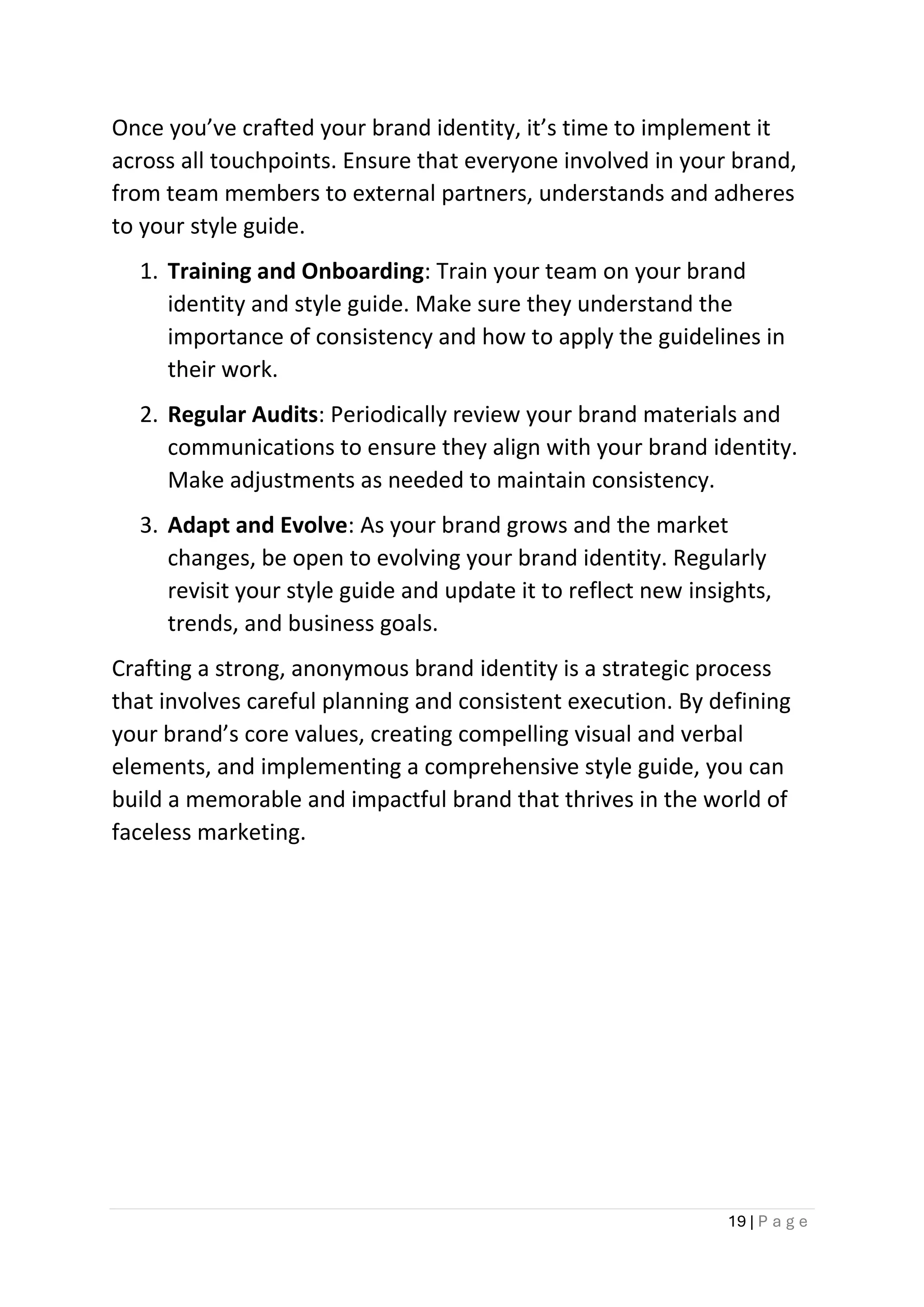 19 | P a g e
Once you’ve crafted your brand identity, it’s time to implement it
across all touchpoints. Ensure that everyone involved in your brand,
from team members to external partners, understands and adheres
to your style guide.
1. Training and Onboarding: Train your team on your brand
identity and style guide. Make sure they understand the
importance of consistency and how to apply the guidelines in
their work.
2. Regular Audits: Periodically review your brand materials and
communications to ensure they align with your brand identity.
Make adjustments as needed to maintain consistency.
3. Adapt and Evolve: As your brand grows and the market
changes, be open to evolving your brand identity. Regularly
revisit your style guide and update it to reflect new insights,
trends, and business goals.
Crafting a strong, anonymous brand identity is a strategic process
that involves careful planning and consistent execution. By defining
your brand’s core values, creating compelling visual and verbal
elements, and implementing a comprehensive style guide, you can
build a memorable and impactful brand that thrives in the world of
faceless marketing.
 