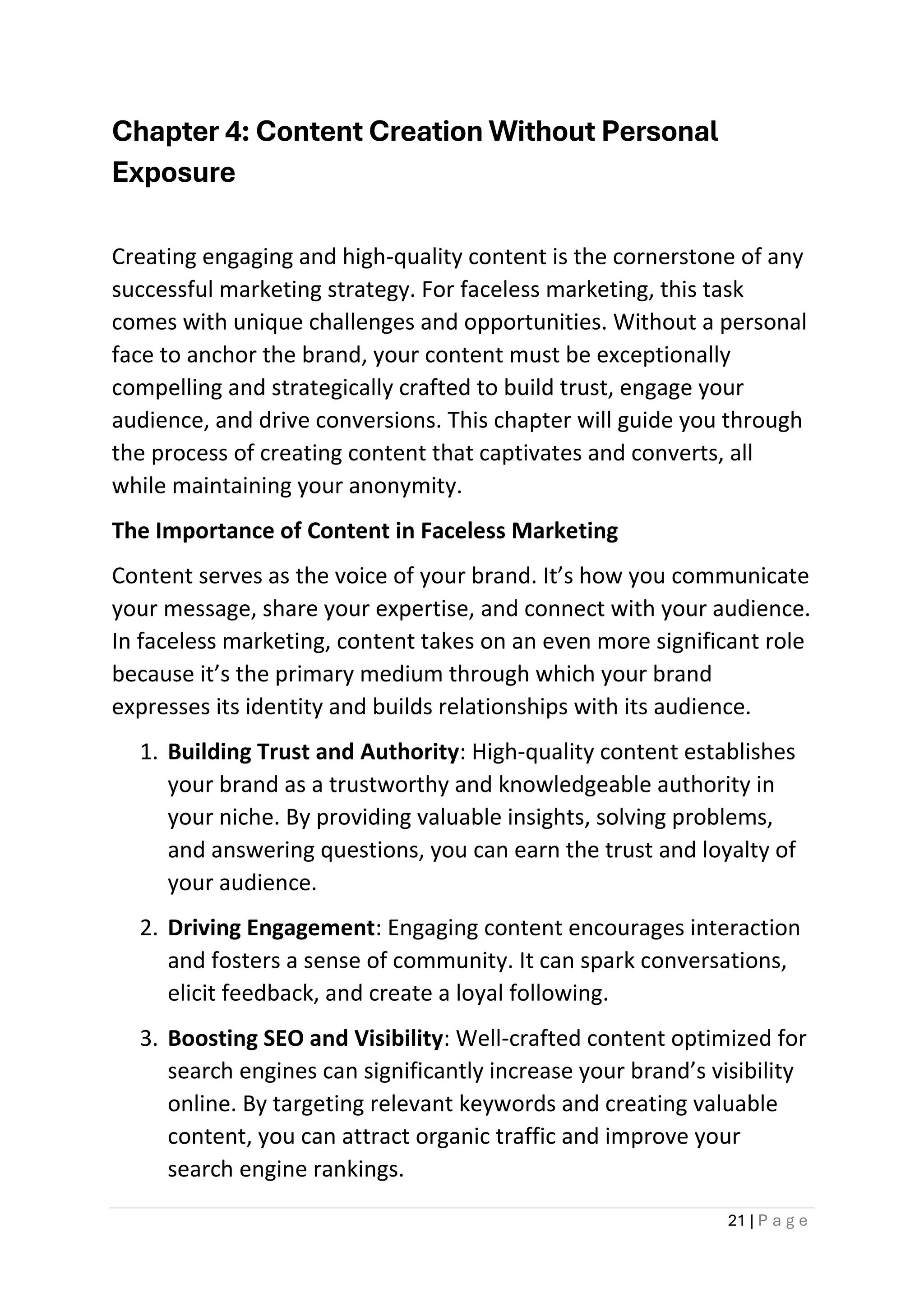 21 | P a g e
Chapter 4: Content Creation Without Personal
Exposure
Creating engaging and high-quality content is the cornerstone of any
successful marketing strategy. For faceless marketing, this task
comes with unique challenges and opportunities. Without a personal
face to anchor the brand, your content must be exceptionally
compelling and strategically crafted to build trust, engage your
audience, and drive conversions. This chapter will guide you through
the process of creating content that captivates and converts, all
while maintaining your anonymity.
The Importance of Content in Faceless Marketing
Content serves as the voice of your brand. It’s how you communicate
your message, share your expertise, and connect with your audience.
In faceless marketing, content takes on an even more significant role
because it’s the primary medium through which your brand
expresses its identity and builds relationships with its audience.
1. Building Trust and Authority: High-quality content establishes
your brand as a trustworthy and knowledgeable authority in
your niche. By providing valuable insights, solving problems,
and answering questions, you can earn the trust and loyalty of
your audience.
2. Driving Engagement: Engaging content encourages interaction
and fosters a sense of community. It can spark conversations,
elicit feedback, and create a loyal following.
3. Boosting SEO and Visibility: Well-crafted content optimized for
search engines can significantly increase your brand’s visibility
online. By targeting relevant keywords and creating valuable
content, you can attract organic traffic and improve your
search engine rankings.
 