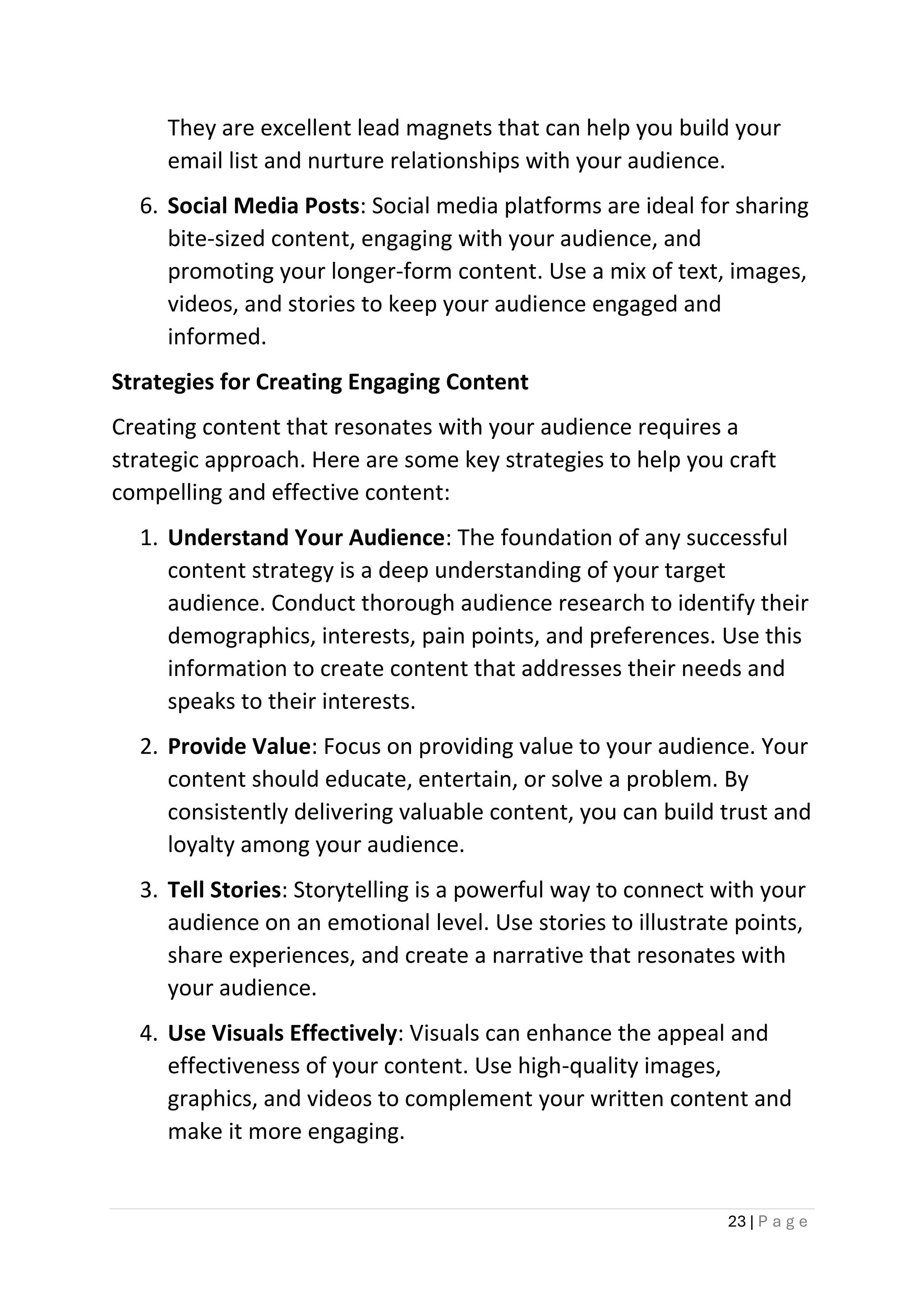 23 | P a g e
They are excellent lead magnets that can help you build your
email list and nurture relationships with your audience.
6. Social Media Posts: Social media platforms are ideal for sharing
bite-sized content, engaging with your audience, and
promoting your longer-form content. Use a mix of text, images,
videos, and stories to keep your audience engaged and
informed.
Strategies for Creating Engaging Content
Creating content that resonates with your audience requires a
strategic approach. Here are some key strategies to help you craft
compelling and effective content:
1. Understand Your Audience: The foundation of any successful
content strategy is a deep understanding of your target
audience. Conduct thorough audience research to identify their
demographics, interests, pain points, and preferences. Use this
information to create content that addresses their needs and
speaks to their interests.
2. Provide Value: Focus on providing value to your audience. Your
content should educate, entertain, or solve a problem. By
consistently delivering valuable content, you can build trust and
loyalty among your audience.
3. Tell Stories: Storytelling is a powerful way to connect with your
audience on an emotional level. Use stories to illustrate points,
share experiences, and create a narrative that resonates with
your audience.
4. Use Visuals Effectively: Visuals can enhance the appeal and
effectiveness of your content. Use high-quality images,
graphics, and videos to complement your written content and
make it more engaging.
 