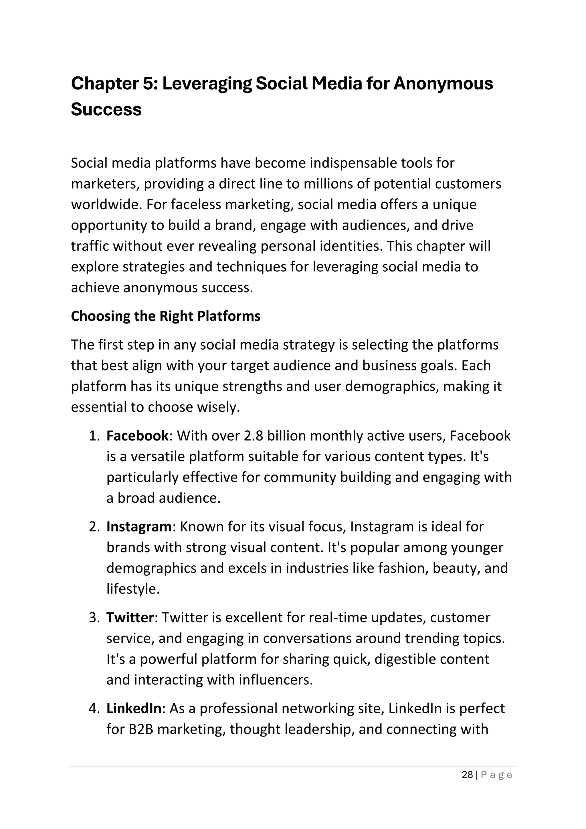 28 | P a g e
Chapter 5: Leveraging Social Media for Anonymous
Success
Social media platforms have become indispensable tools for
marketers, providing a direct line to millions of potential customers
worldwide. For faceless marketing, social media offers a unique
opportunity to build a brand, engage with audiences, and drive
traffic without ever revealing personal identities. This chapter will
explore strategies and techniques for leveraging social media to
achieve anonymous success.
Choosing the Right Platforms
The first step in any social media strategy is selecting the platforms
that best align with your target audience and business goals. Each
platform has its unique strengths and user demographics, making it
essential to choose wisely.
1. Facebook: With over 2.8 billion monthly active users, Facebook
is a versatile platform suitable for various content types. It's
particularly effective for community building and engaging with
a broad audience.
2. Instagram: Known for its visual focus, Instagram is ideal for
brands with strong visual content. It's popular among younger
demographics and excels in industries like fashion, beauty, and
lifestyle.
3. Twitter: Twitter is excellent for real-time updates, customer
service, and engaging in conversations around trending topics.
It's a powerful platform for sharing quick, digestible content
and interacting with influencers.
4. LinkedIn: As a professional networking site, LinkedIn is perfect
for B2B marketing, thought leadership, and connecting with
 