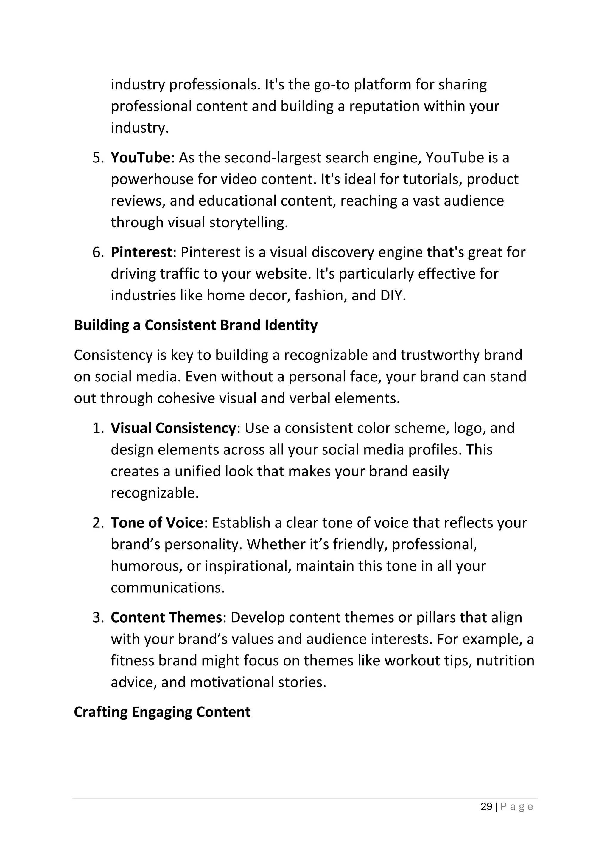 29 | P a g e
industry professionals. It's the go-to platform for sharing
professional content and building a reputation within your
industry.
5. YouTube: As the second-largest search engine, YouTube is a
powerhouse for video content. It's ideal for tutorials, product
reviews, and educational content, reaching a vast audience
through visual storytelling.
6. Pinterest: Pinterest is a visual discovery engine that's great for
driving traffic to your website. It's particularly effective for
industries like home decor, fashion, and DIY.
Building a Consistent Brand Identity
Consistency is key to building a recognizable and trustworthy brand
on social media. Even without a personal face, your brand can stand
out through cohesive visual and verbal elements.
1. Visual Consistency: Use a consistent color scheme, logo, and
design elements across all your social media profiles. This
creates a unified look that makes your brand easily
recognizable.
2. Tone of Voice: Establish a clear tone of voice that reflects your
brand’s personality. Whether it’s friendly, professional,
humorous, or inspirational, maintain this tone in all your
communications.
3. Content Themes: Develop content themes or pillars that align
with your brand’s values and audience interests. For example, a
fitness brand might focus on themes like workout tips, nutrition
advice, and motivational stories.
Crafting Engaging Content
 
