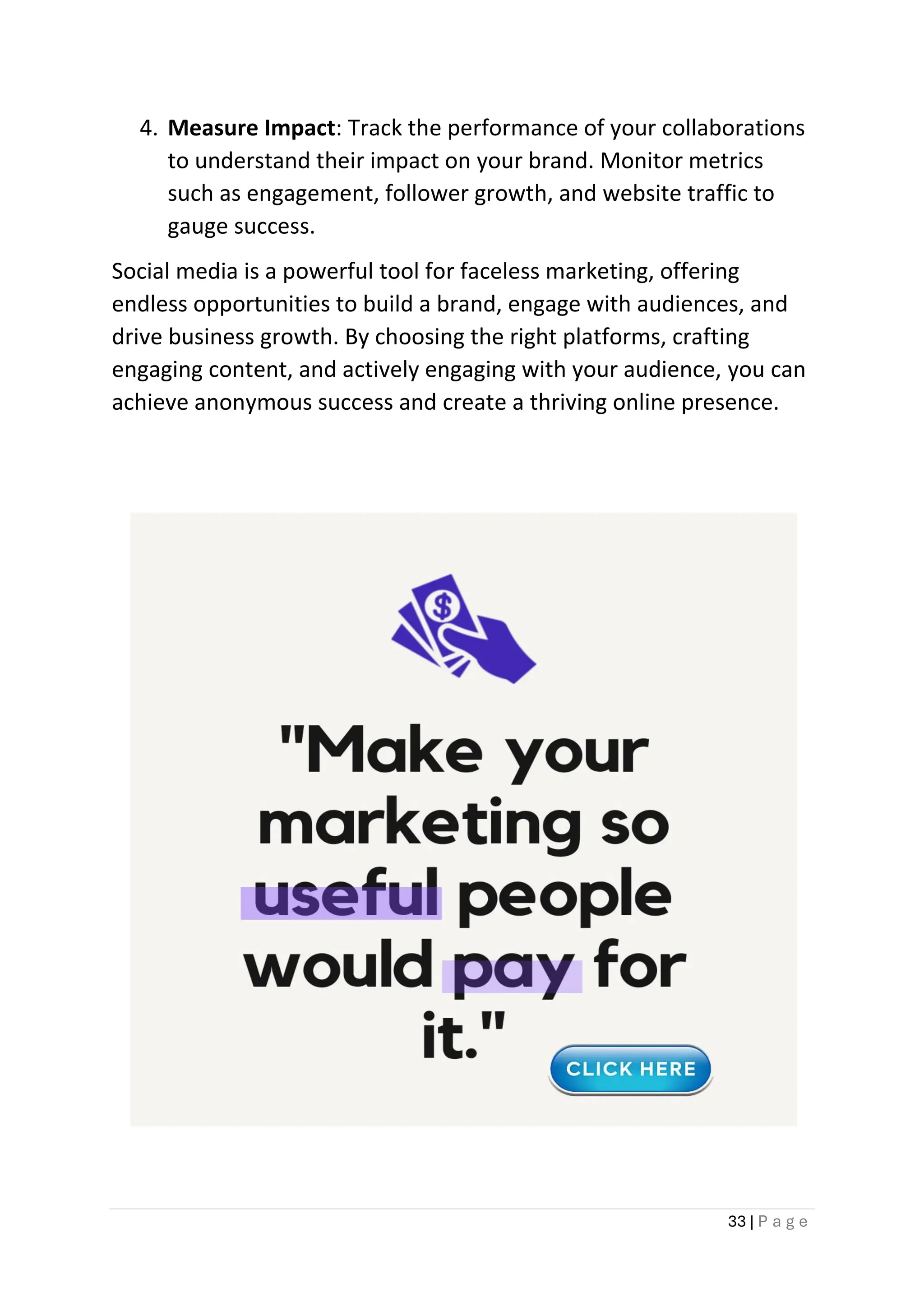 33 | P a g e
4. Measure Impact: Track the performance of your collaborations
to understand their impact on your brand. Monitor metrics
such as engagement, follower growth, and website traffic to
gauge success.
Social media is a powerful tool for faceless marketing, offering
endless opportunities to build a brand, engage with audiences, and
drive business growth. By choosing the right platforms, crafting
engaging content, and actively engaging with your audience, you can
achieve anonymous success and create a thriving online presence.
 