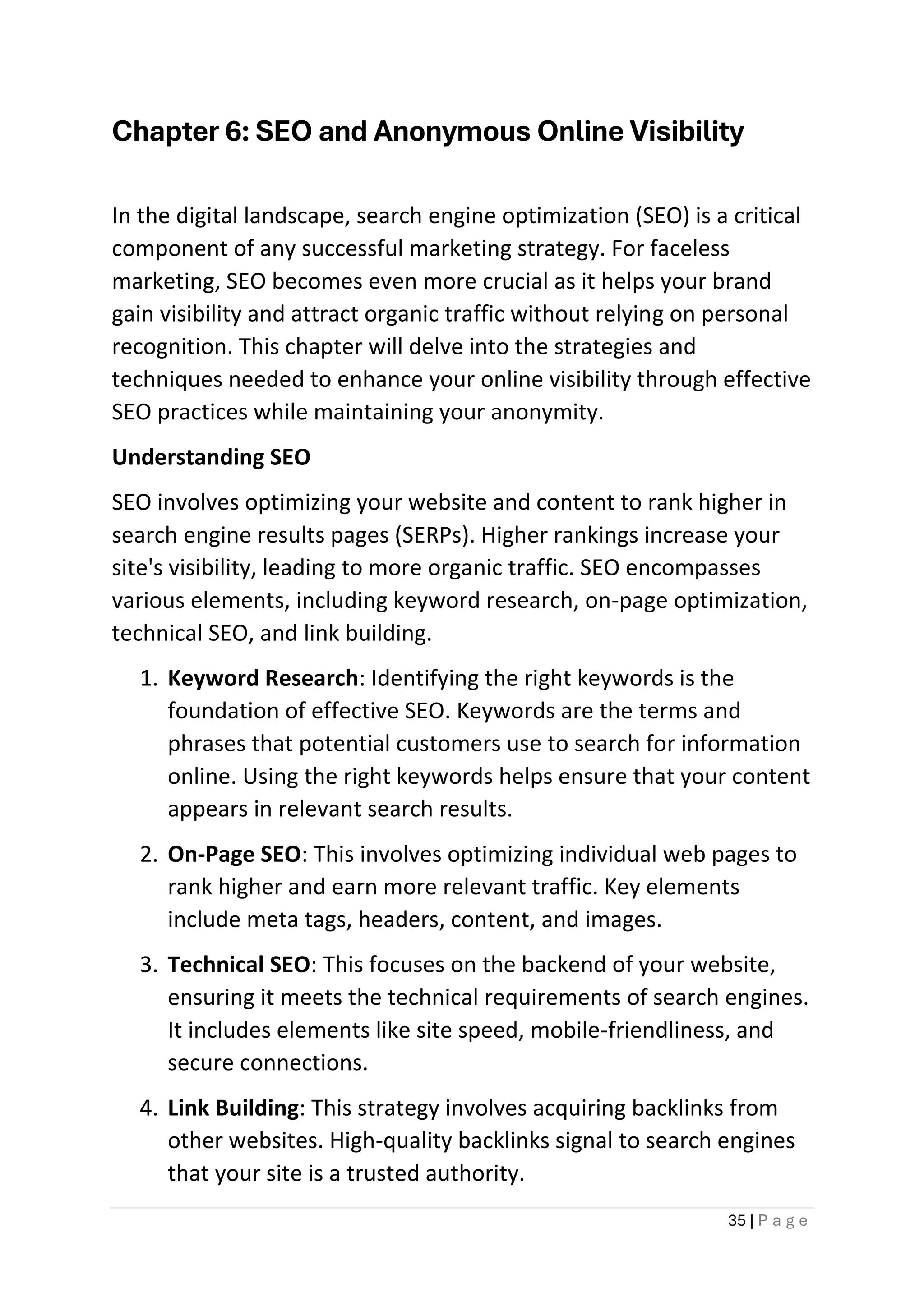 35 | P a g e
Chapter 6: SEO and Anonymous Online Visibility
In the digital landscape, search engine optimization (SEO) is a critical
component of any successful marketing strategy. For faceless
marketing, SEO becomes even more crucial as it helps your brand
gain visibility and attract organic traffic without relying on personal
recognition. This chapter will delve into the strategies and
techniques needed to enhance your online visibility through effective
SEO practices while maintaining your anonymity.
Understanding SEO
SEO involves optimizing your website and content to rank higher in
search engine results pages (SERPs). Higher rankings increase your
site's visibility, leading to more organic traffic. SEO encompasses
various elements, including keyword research, on-page optimization,
technical SEO, and link building.
1. Keyword Research: Identifying the right keywords is the
foundation of effective SEO. Keywords are the terms and
phrases that potential customers use to search for information
online. Using the right keywords helps ensure that your content
appears in relevant search results.
2. On-Page SEO: This involves optimizing individual web pages to
rank higher and earn more relevant traffic. Key elements
include meta tags, headers, content, and images.
3. Technical SEO: This focuses on the backend of your website,
ensuring it meets the technical requirements of search engines.
It includes elements like site speed, mobile-friendliness, and
secure connections.
4. Link Building: This strategy involves acquiring backlinks from
other websites. High-quality backlinks signal to search engines
that your site is a trusted authority.
 