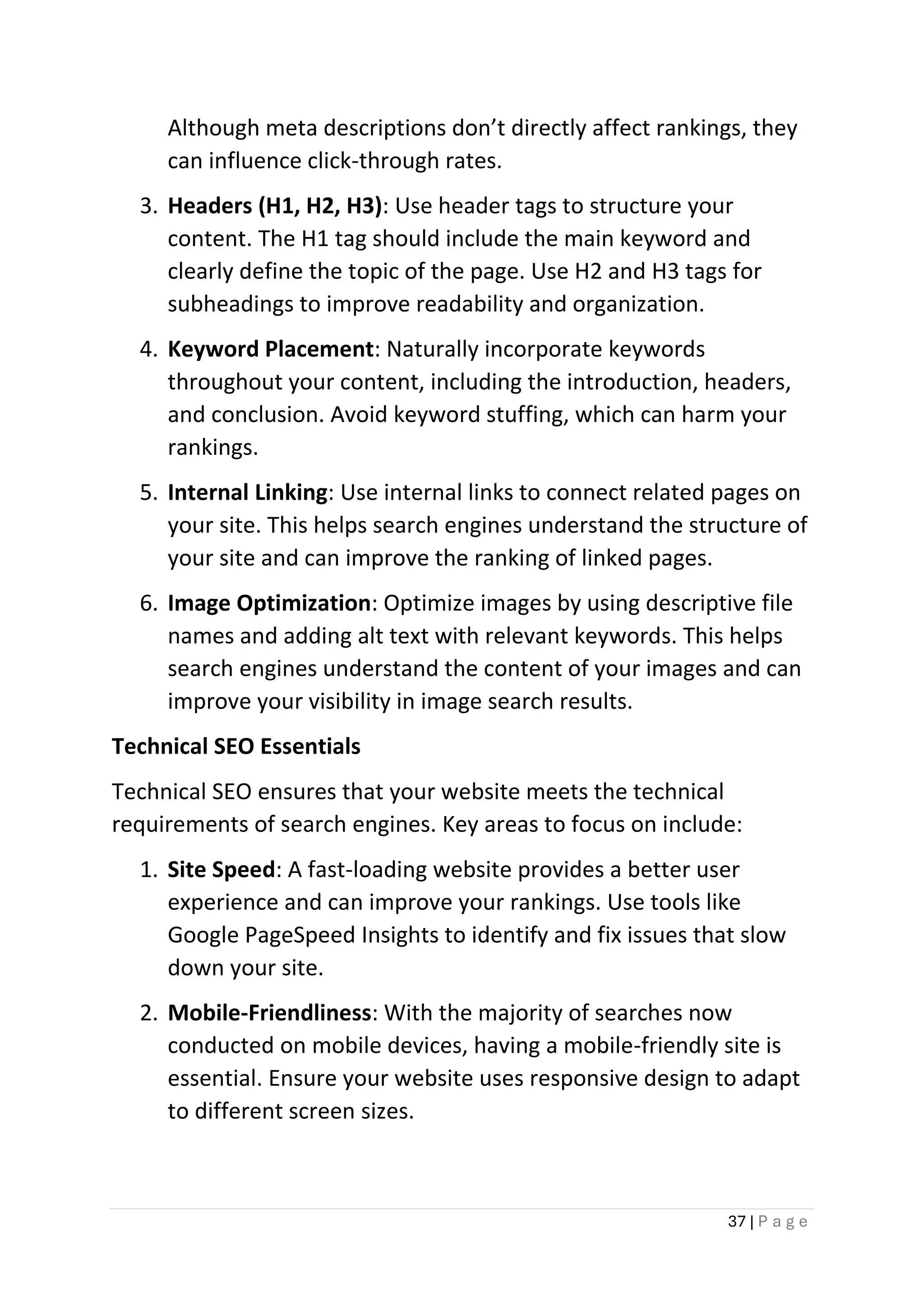 37 | P a g e
Although meta descriptions don’t directly affect rankings, they
can influence click-through rates.
3. Headers (H1, H2, H3): Use header tags to structure your
content. The H1 tag should include the main keyword and
clearly define the topic of the page. Use H2 and H3 tags for
subheadings to improve readability and organization.
4. Keyword Placement: Naturally incorporate keywords
throughout your content, including the introduction, headers,
and conclusion. Avoid keyword stuffing, which can harm your
rankings.
5. Internal Linking: Use internal links to connect related pages on
your site. This helps search engines understand the structure of
your site and can improve the ranking of linked pages.
6. Image Optimization: Optimize images by using descriptive file
names and adding alt text with relevant keywords. This helps
search engines understand the content of your images and can
improve your visibility in image search results.
Technical SEO Essentials
Technical SEO ensures that your website meets the technical
requirements of search engines. Key areas to focus on include:
1. Site Speed: A fast-loading website provides a better user
experience and can improve your rankings. Use tools like
Google PageSpeed Insights to identify and fix issues that slow
down your site.
2. Mobile-Friendliness: With the majority of searches now
conducted on mobile devices, having a mobile-friendly site is
essential. Ensure your website uses responsive design to adapt
to different screen sizes.
 