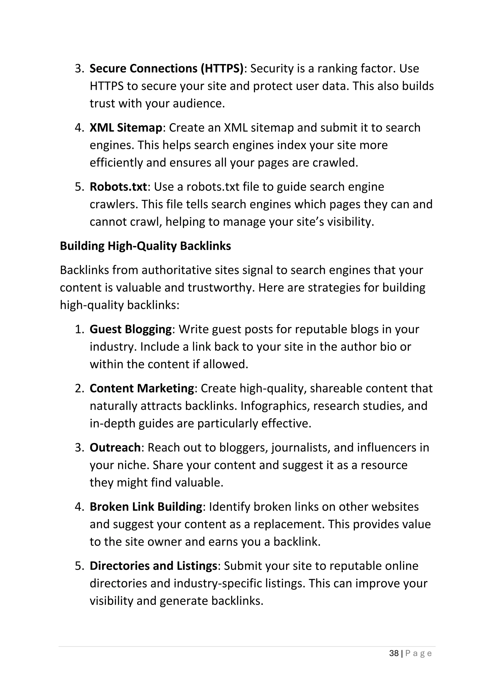 38 | P a g e
3. Secure Connections (HTTPS): Security is a ranking factor. Use
HTTPS to secure your site and protect user data. This also builds
trust with your audience.
4. XML Sitemap: Create an XML sitemap and submit it to search
engines. This helps search engines index your site more
efficiently and ensures all your pages are crawled.
5. Robots.txt: Use a robots.txt file to guide search engine
crawlers. This file tells search engines which pages they can and
cannot crawl, helping to manage your site’s visibility.
Building High-Quality Backlinks
Backlinks from authoritative sites signal to search engines that your
content is valuable and trustworthy. Here are strategies for building
high-quality backlinks:
1. Guest Blogging: Write guest posts for reputable blogs in your
industry. Include a link back to your site in the author bio or
within the content if allowed.
2. Content Marketing: Create high-quality, shareable content that
naturally attracts backlinks. Infographics, research studies, and
in-depth guides are particularly effective.
3. Outreach: Reach out to bloggers, journalists, and influencers in
your niche. Share your content and suggest it as a resource
they might find valuable.
4. Broken Link Building: Identify broken links on other websites
and suggest your content as a replacement. This provides value
to the site owner and earns you a backlink.
5. Directories and Listings: Submit your site to reputable online
directories and industry-specific listings. This can improve your
visibility and generate backlinks.
 