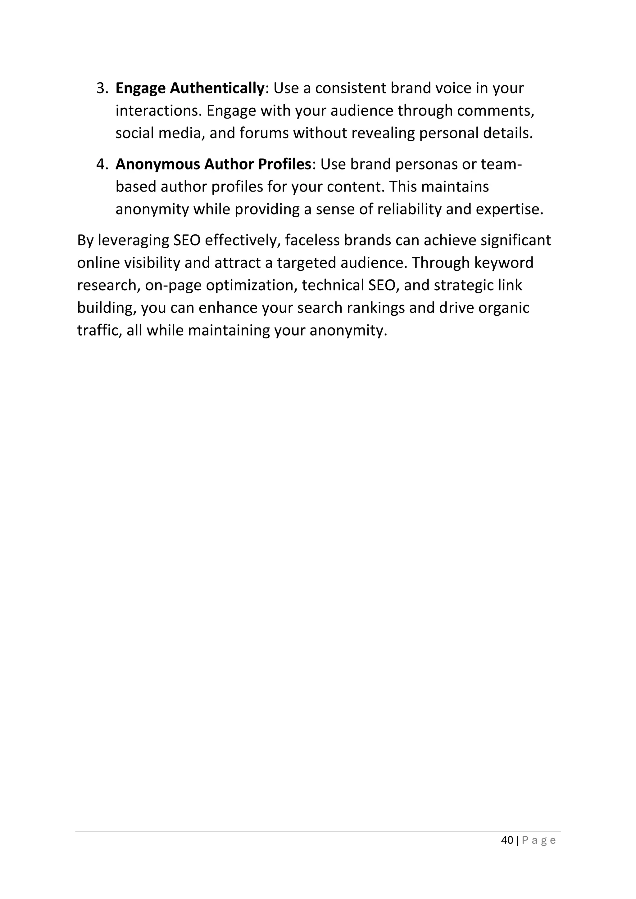 40 | P a g e
3. Engage Authentically: Use a consistent brand voice in your
interactions. Engage with your audience through comments,
social media, and forums without revealing personal details.
4. Anonymous Author Profiles: Use brand personas or team-
based author profiles for your content. This maintains
anonymity while providing a sense of reliability and expertise.
By leveraging SEO effectively, faceless brands can achieve significant
online visibility and attract a targeted audience. Through keyword
research, on-page optimization, technical SEO, and strategic link
building, you can enhance your search rankings and drive organic
traffic, all while maintaining your anonymity.
 