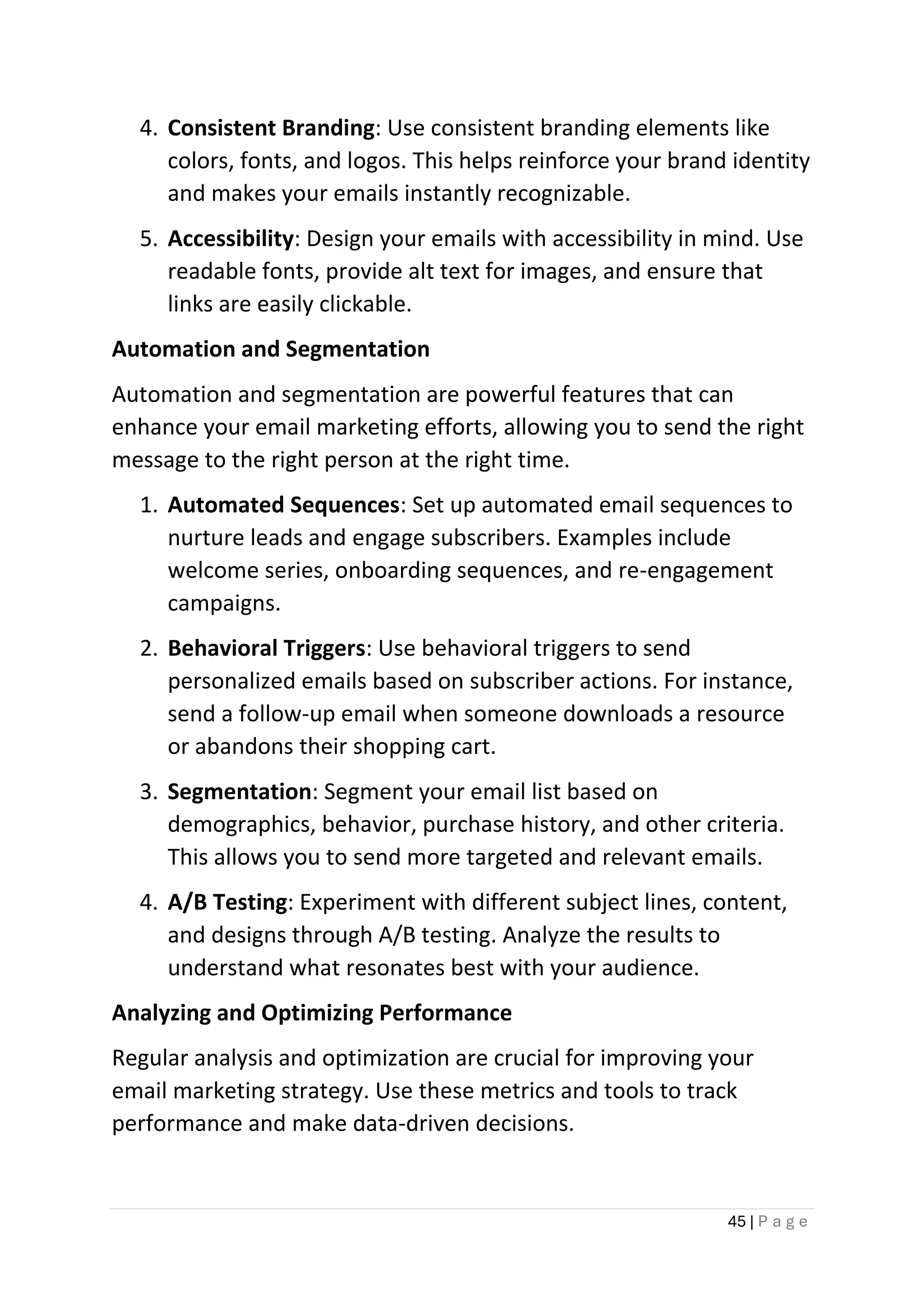 45 | P a g e
4. Consistent Branding: Use consistent branding elements like
colors, fonts, and logos. This helps reinforce your brand identity
and makes your emails instantly recognizable.
5. Accessibility: Design your emails with accessibility in mind. Use
readable fonts, provide alt text for images, and ensure that
links are easily clickable.
Automation and Segmentation
Automation and segmentation are powerful features that can
enhance your email marketing efforts, allowing you to send the right
message to the right person at the right time.
1. Automated Sequences: Set up automated email sequences to
nurture leads and engage subscribers. Examples include
welcome series, onboarding sequences, and re-engagement
campaigns.
2. Behavioral Triggers: Use behavioral triggers to send
personalized emails based on subscriber actions. For instance,
send a follow-up email when someone downloads a resource
or abandons their shopping cart.
3. Segmentation: Segment your email list based on
demographics, behavior, purchase history, and other criteria.
This allows you to send more targeted and relevant emails.
4. A/B Testing: Experiment with different subject lines, content,
and designs through A/B testing. Analyze the results to
understand what resonates best with your audience.
Analyzing and Optimizing Performance
Regular analysis and optimization are crucial for improving your
email marketing strategy. Use these metrics and tools to track
performance and make data-driven decisions.
 