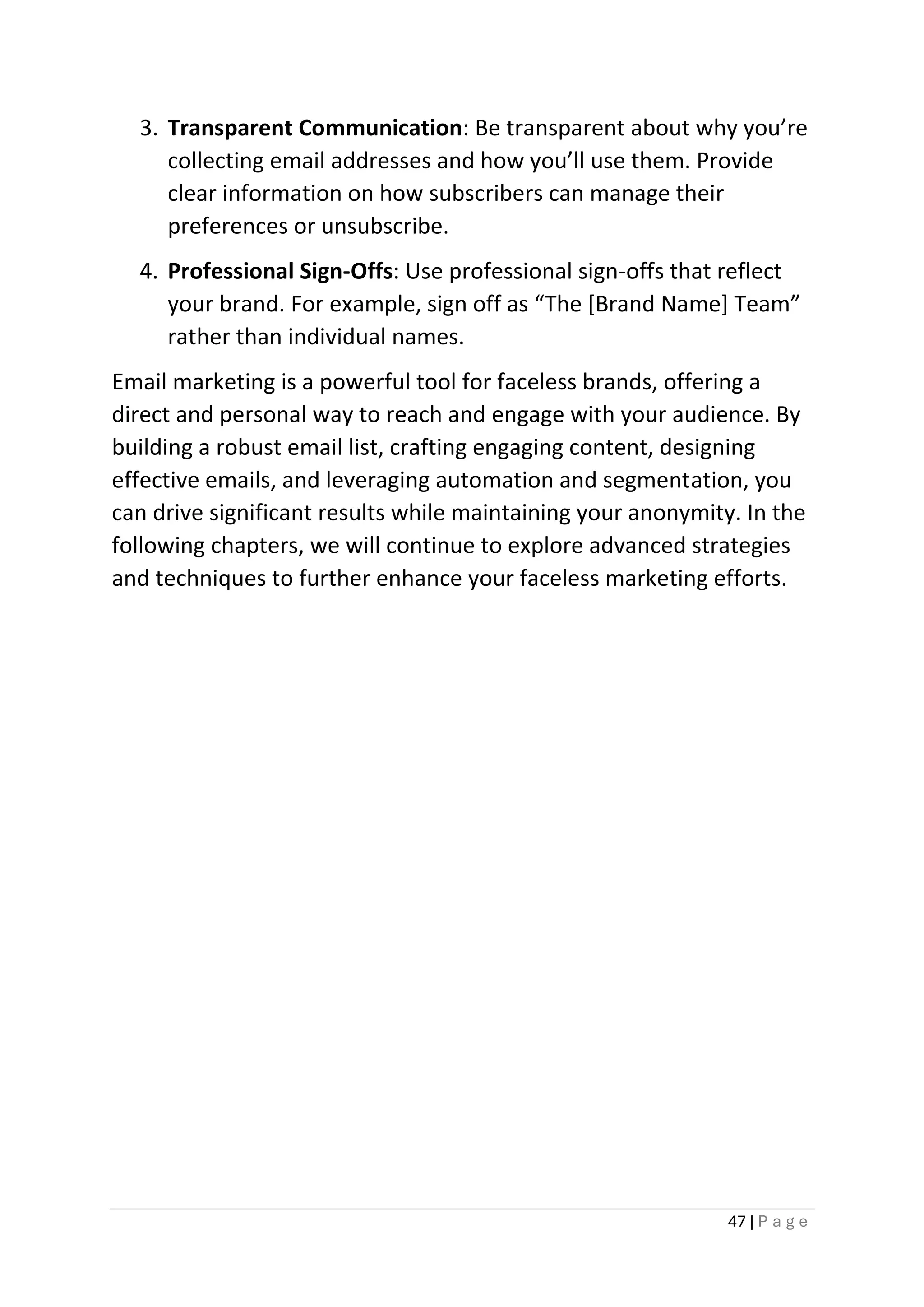 47 | P a g e
3. Transparent Communication: Be transparent about why you’re
collecting email addresses and how you’ll use them. Provide
clear information on how subscribers can manage their
preferences or unsubscribe.
4. Professional Sign-Offs: Use professional sign-offs that reflect
your brand. For example, sign off as “The [Brand Name] Team”
rather than individual names.
Email marketing is a powerful tool for faceless brands, offering a
direct and personal way to reach and engage with your audience. By
building a robust email list, crafting engaging content, designing
effective emails, and leveraging automation and segmentation, you
can drive significant results while maintaining your anonymity. In the
following chapters, we will continue to explore advanced strategies
and techniques to further enhance your faceless marketing efforts.
 