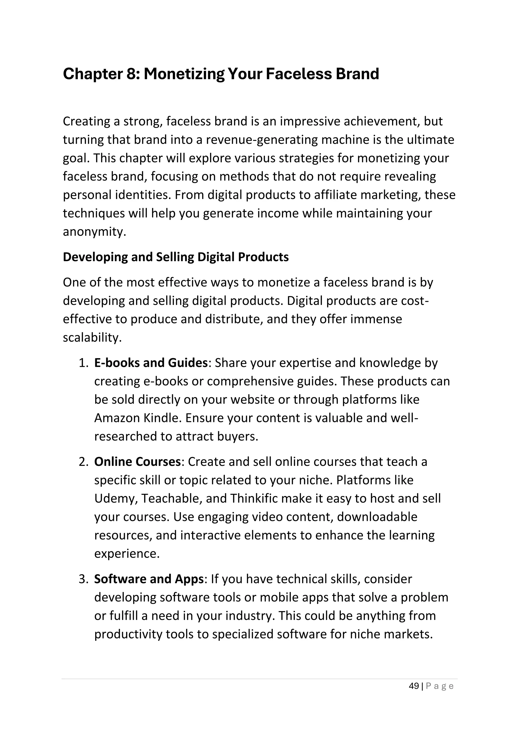 49 | P a g e
Chapter 8: Monetizing Your Faceless Brand
Creating a strong, faceless brand is an impressive achievement, but
turning that brand into a revenue-generating machine is the ultimate
goal. This chapter will explore various strategies for monetizing your
faceless brand, focusing on methods that do not require revealing
personal identities. From digital products to affiliate marketing, these
techniques will help you generate income while maintaining your
anonymity.
Developing and Selling Digital Products
One of the most effective ways to monetize a faceless brand is by
developing and selling digital products. Digital products are cost-
effective to produce and distribute, and they offer immense
scalability.
1. E-books and Guides: Share your expertise and knowledge by
creating e-books or comprehensive guides. These products can
be sold directly on your website or through platforms like
Amazon Kindle. Ensure your content is valuable and well-
researched to attract buyers.
2. Online Courses: Create and sell online courses that teach a
specific skill or topic related to your niche. Platforms like
Udemy, Teachable, and Thinkific make it easy to host and sell
your courses. Use engaging video content, downloadable
resources, and interactive elements to enhance the learning
experience.
3. Software and Apps: If you have technical skills, consider
developing software tools or mobile apps that solve a problem
or fulfill a need in your industry. This could be anything from
productivity tools to specialized software for niche markets.
 