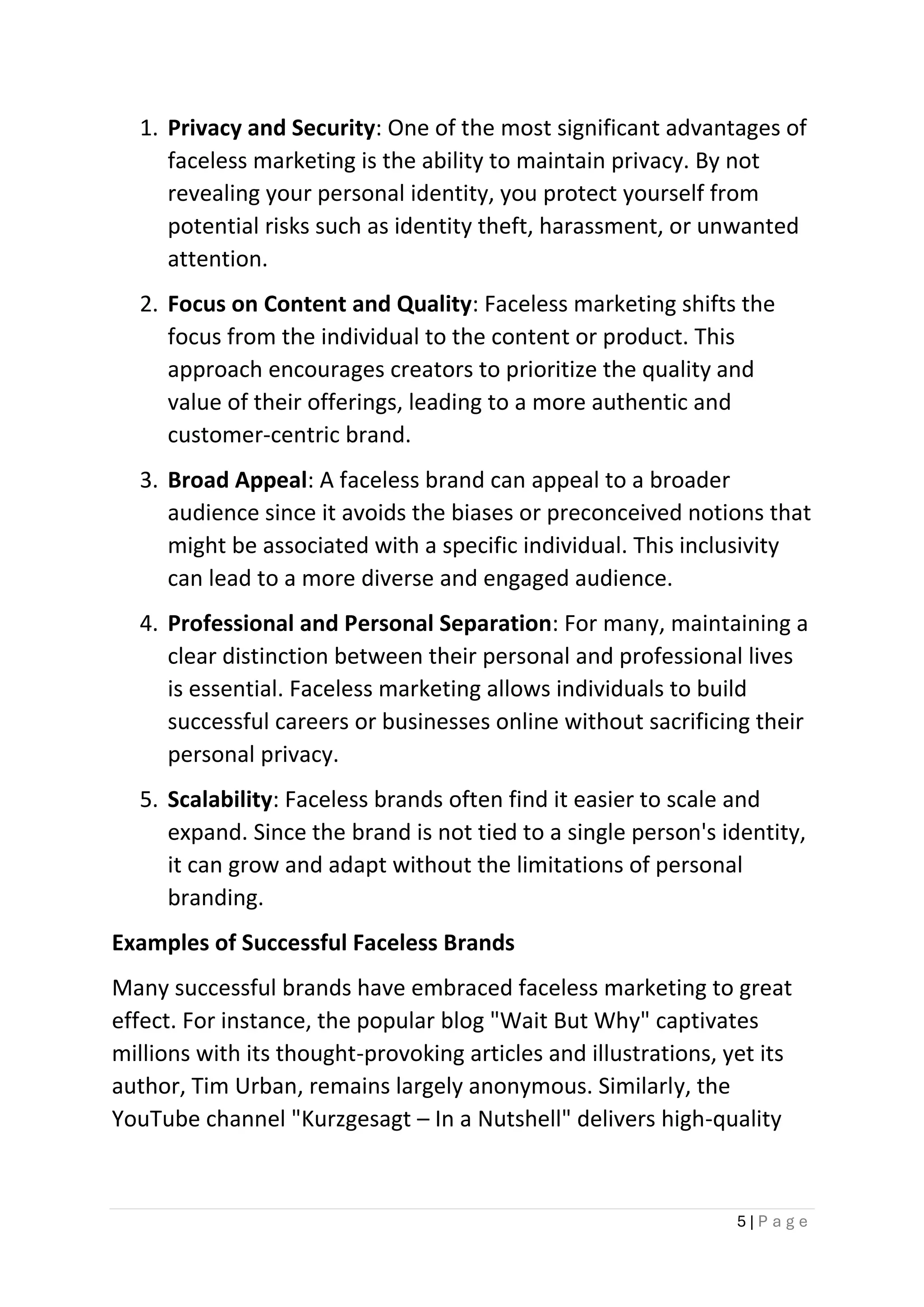 5 | P a g e
1. Privacy and Security: One of the most significant advantages of
faceless marketing is the ability to maintain privacy. By not
revealing your personal identity, you protect yourself from
potential risks such as identity theft, harassment, or unwanted
attention.
2. Focus on Content and Quality: Faceless marketing shifts the
focus from the individual to the content or product. This
approach encourages creators to prioritize the quality and
value of their offerings, leading to a more authentic and
customer-centric brand.
3. Broad Appeal: A faceless brand can appeal to a broader
audience since it avoids the biases or preconceived notions that
might be associated with a specific individual. This inclusivity
can lead to a more diverse and engaged audience.
4. Professional and Personal Separation: For many, maintaining a
clear distinction between their personal and professional lives
is essential. Faceless marketing allows individuals to build
successful careers or businesses online without sacrificing their
personal privacy.
5. Scalability: Faceless brands often find it easier to scale and
expand. Since the brand is not tied to a single person's identity,
it can grow and adapt without the limitations of personal
branding.
Examples of Successful Faceless Brands
Many successful brands have embraced faceless marketing to great
effect. For instance, the popular blog "Wait But Why" captivates
millions with its thought-provoking articles and illustrations, yet its
author, Tim Urban, remains largely anonymous. Similarly, the
YouTube channel "Kurzgesagt – In a Nutshell" delivers high-quality
 