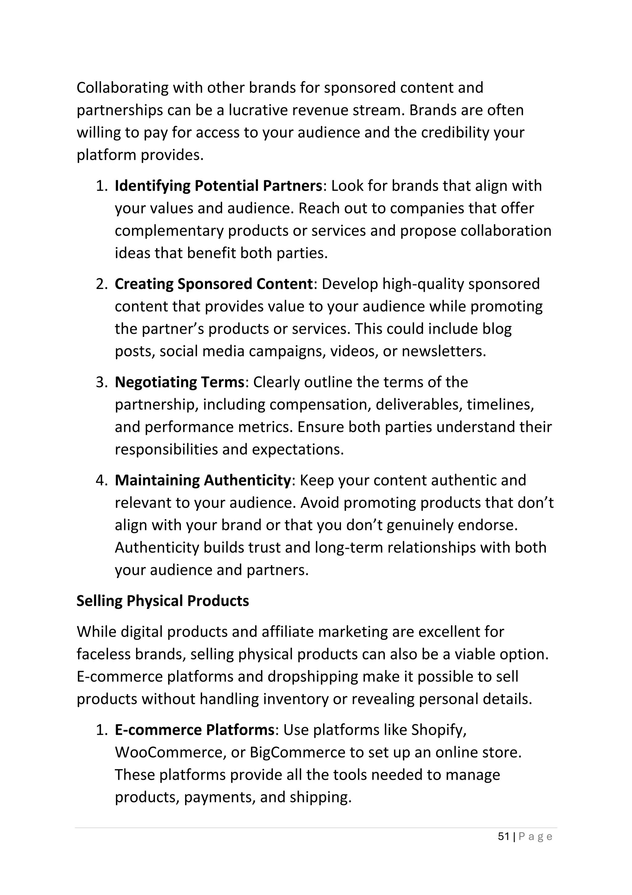 51 | P a g e
Collaborating with other brands for sponsored content and
partnerships can be a lucrative revenue stream. Brands are often
willing to pay for access to your audience and the credibility your
platform provides.
1. Identifying Potential Partners: Look for brands that align with
your values and audience. Reach out to companies that offer
complementary products or services and propose collaboration
ideas that benefit both parties.
2. Creating Sponsored Content: Develop high-quality sponsored
content that provides value to your audience while promoting
the partner’s products or services. This could include blog
posts, social media campaigns, videos, or newsletters.
3. Negotiating Terms: Clearly outline the terms of the
partnership, including compensation, deliverables, timelines,
and performance metrics. Ensure both parties understand their
responsibilities and expectations.
4. Maintaining Authenticity: Keep your content authentic and
relevant to your audience. Avoid promoting products that don’t
align with your brand or that you don’t genuinely endorse.
Authenticity builds trust and long-term relationships with both
your audience and partners.
Selling Physical Products
While digital products and affiliate marketing are excellent for
faceless brands, selling physical products can also be a viable option.
E-commerce platforms and dropshipping make it possible to sell
products without handling inventory or revealing personal details.
1. E-commerce Platforms: Use platforms like Shopify,
WooCommerce, or BigCommerce to set up an online store.
These platforms provide all the tools needed to manage
products, payments, and shipping.
 