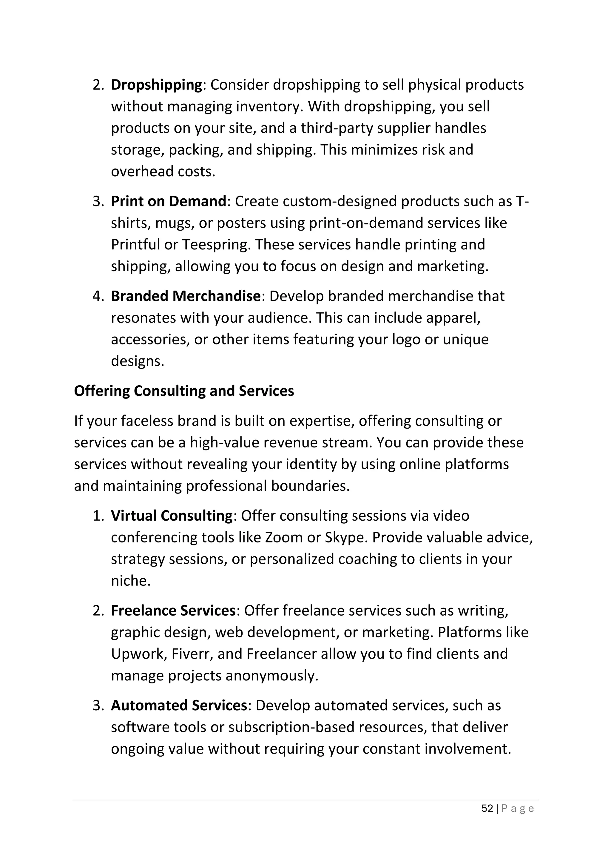 52 | P a g e
2. Dropshipping: Consider dropshipping to sell physical products
without managing inventory. With dropshipping, you sell
products on your site, and a third-party supplier handles
storage, packing, and shipping. This minimizes risk and
overhead costs.
3. Print on Demand: Create custom-designed products such as T-
shirts, mugs, or posters using print-on-demand services like
Printful or Teespring. These services handle printing and
shipping, allowing you to focus on design and marketing.
4. Branded Merchandise: Develop branded merchandise that
resonates with your audience. This can include apparel,
accessories, or other items featuring your logo or unique
designs.
Offering Consulting and Services
If your faceless brand is built on expertise, offering consulting or
services can be a high-value revenue stream. You can provide these
services without revealing your identity by using online platforms
and maintaining professional boundaries.
1. Virtual Consulting: Offer consulting sessions via video
conferencing tools like Zoom or Skype. Provide valuable advice,
strategy sessions, or personalized coaching to clients in your
niche.
2. Freelance Services: Offer freelance services such as writing,
graphic design, web development, or marketing. Platforms like
Upwork, Fiverr, and Freelancer allow you to find clients and
manage projects anonymously.
3. Automated Services: Develop automated services, such as
software tools or subscription-based resources, that deliver
ongoing value without requiring your constant involvement.
 