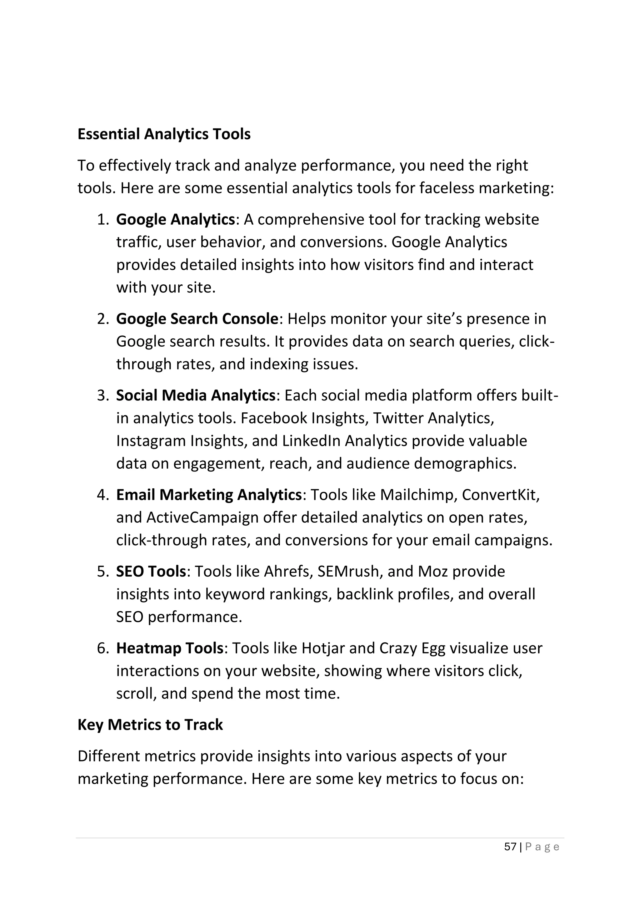 57 | P a g e
Essential Analytics Tools
To effectively track and analyze performance, you need the right
tools. Here are some essential analytics tools for faceless marketing:
1. Google Analytics: A comprehensive tool for tracking website
traffic, user behavior, and conversions. Google Analytics
provides detailed insights into how visitors find and interact
with your site.
2. Google Search Console: Helps monitor your site’s presence in
Google search results. It provides data on search queries, click-
through rates, and indexing issues.
3. Social Media Analytics: Each social media platform offers built-
in analytics tools. Facebook Insights, Twitter Analytics,
Instagram Insights, and LinkedIn Analytics provide valuable
data on engagement, reach, and audience demographics.
4. Email Marketing Analytics: Tools like Mailchimp, ConvertKit,
and ActiveCampaign offer detailed analytics on open rates,
click-through rates, and conversions for your email campaigns.
5. SEO Tools: Tools like Ahrefs, SEMrush, and Moz provide
insights into keyword rankings, backlink profiles, and overall
SEO performance.
6. Heatmap Tools: Tools like Hotjar and Crazy Egg visualize user
interactions on your website, showing where visitors click,
scroll, and spend the most time.
Key Metrics to Track
Different metrics provide insights into various aspects of your
marketing performance. Here are some key metrics to focus on:
 