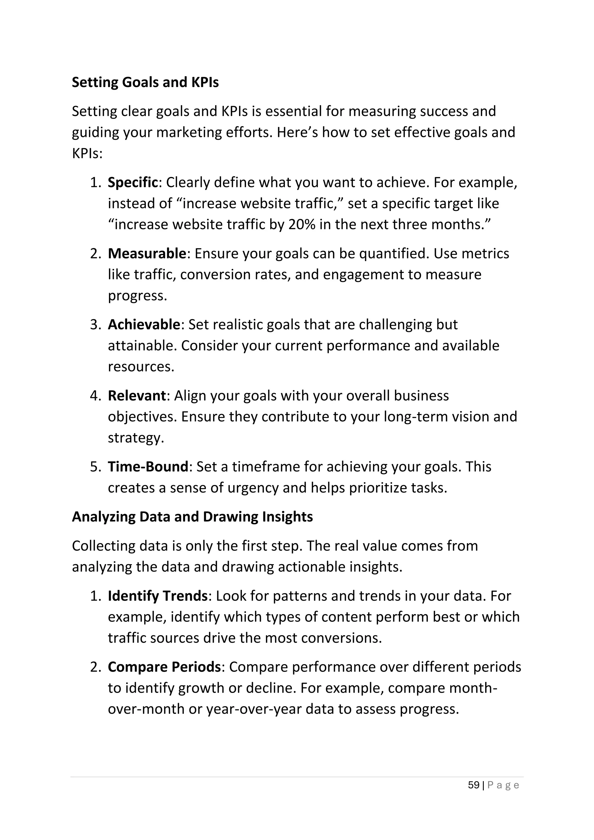 59 | P a g e
Setting Goals and KPIs
Setting clear goals and KPIs is essential for measuring success and
guiding your marketing efforts. Here’s how to set effective goals and
KPIs:
1. Specific: Clearly define what you want to achieve. For example,
instead of “increase website traffic,” set a specific target like
“increase website traffic by 20% in the next three months.”
2. Measurable: Ensure your goals can be quantified. Use metrics
like traffic, conversion rates, and engagement to measure
progress.
3. Achievable: Set realistic goals that are challenging but
attainable. Consider your current performance and available
resources.
4. Relevant: Align your goals with your overall business
objectives. Ensure they contribute to your long-term vision and
strategy.
5. Time-Bound: Set a timeframe for achieving your goals. This
creates a sense of urgency and helps prioritize tasks.
Analyzing Data and Drawing Insights
Collecting data is only the first step. The real value comes from
analyzing the data and drawing actionable insights.
1. Identify Trends: Look for patterns and trends in your data. For
example, identify which types of content perform best or which
traffic sources drive the most conversions.
2. Compare Periods: Compare performance over different periods
to identify growth or decline. For example, compare month-
over-month or year-over-year data to assess progress.
 