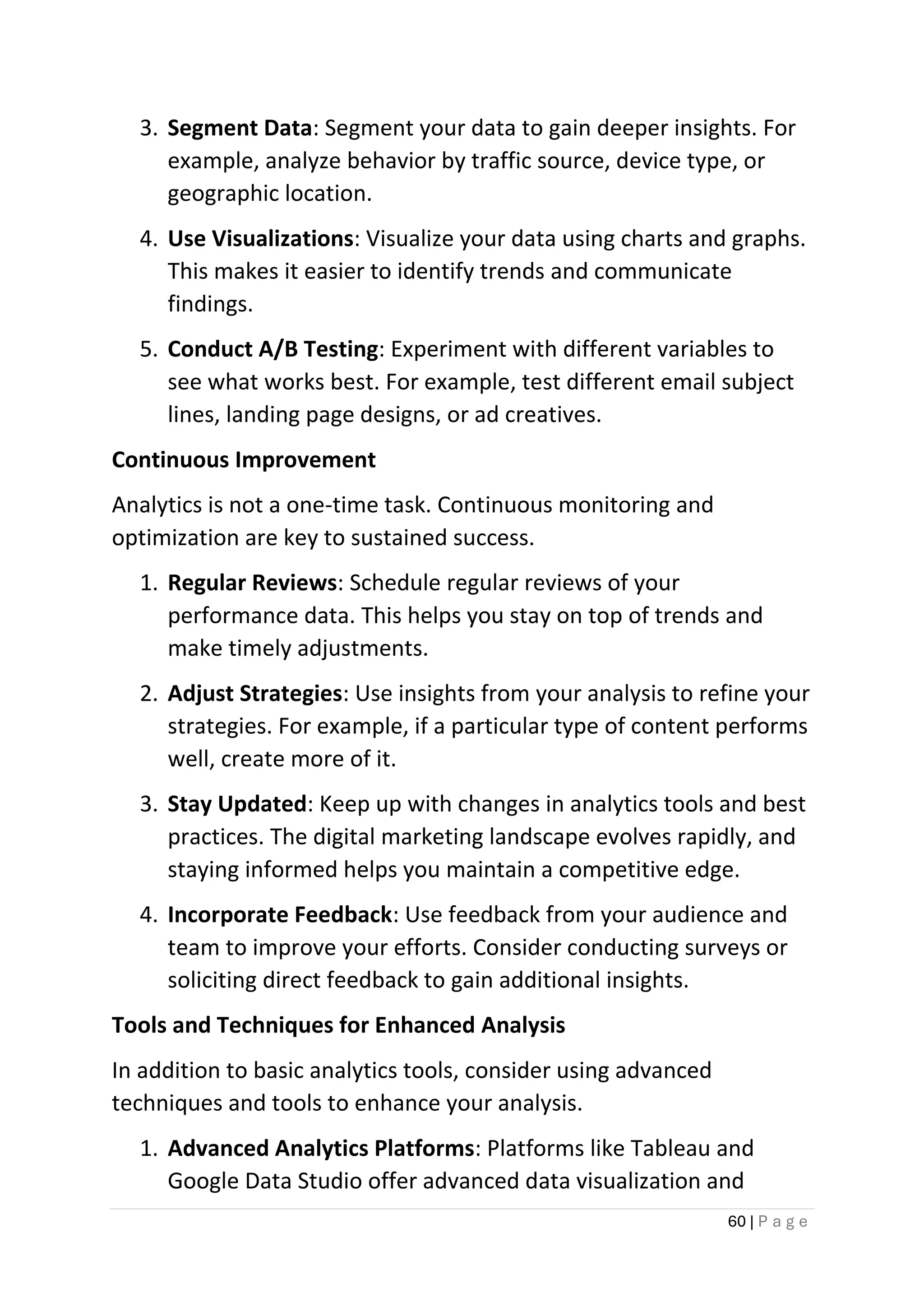 60 | P a g e
3. Segment Data: Segment your data to gain deeper insights. For
example, analyze behavior by traffic source, device type, or
geographic location.
4. Use Visualizations: Visualize your data using charts and graphs.
This makes it easier to identify trends and communicate
findings.
5. Conduct A/B Testing: Experiment with different variables to
see what works best. For example, test different email subject
lines, landing page designs, or ad creatives.
Continuous Improvement
Analytics is not a one-time task. Continuous monitoring and
optimization are key to sustained success.
1. Regular Reviews: Schedule regular reviews of your
performance data. This helps you stay on top of trends and
make timely adjustments.
2. Adjust Strategies: Use insights from your analysis to refine your
strategies. For example, if a particular type of content performs
well, create more of it.
3. Stay Updated: Keep up with changes in analytics tools and best
practices. The digital marketing landscape evolves rapidly, and
staying informed helps you maintain a competitive edge.
4. Incorporate Feedback: Use feedback from your audience and
team to improve your efforts. Consider conducting surveys or
soliciting direct feedback to gain additional insights.
Tools and Techniques for Enhanced Analysis
In addition to basic analytics tools, consider using advanced
techniques and tools to enhance your analysis.
1. Advanced Analytics Platforms: Platforms like Tableau and
Google Data Studio offer advanced data visualization and
 