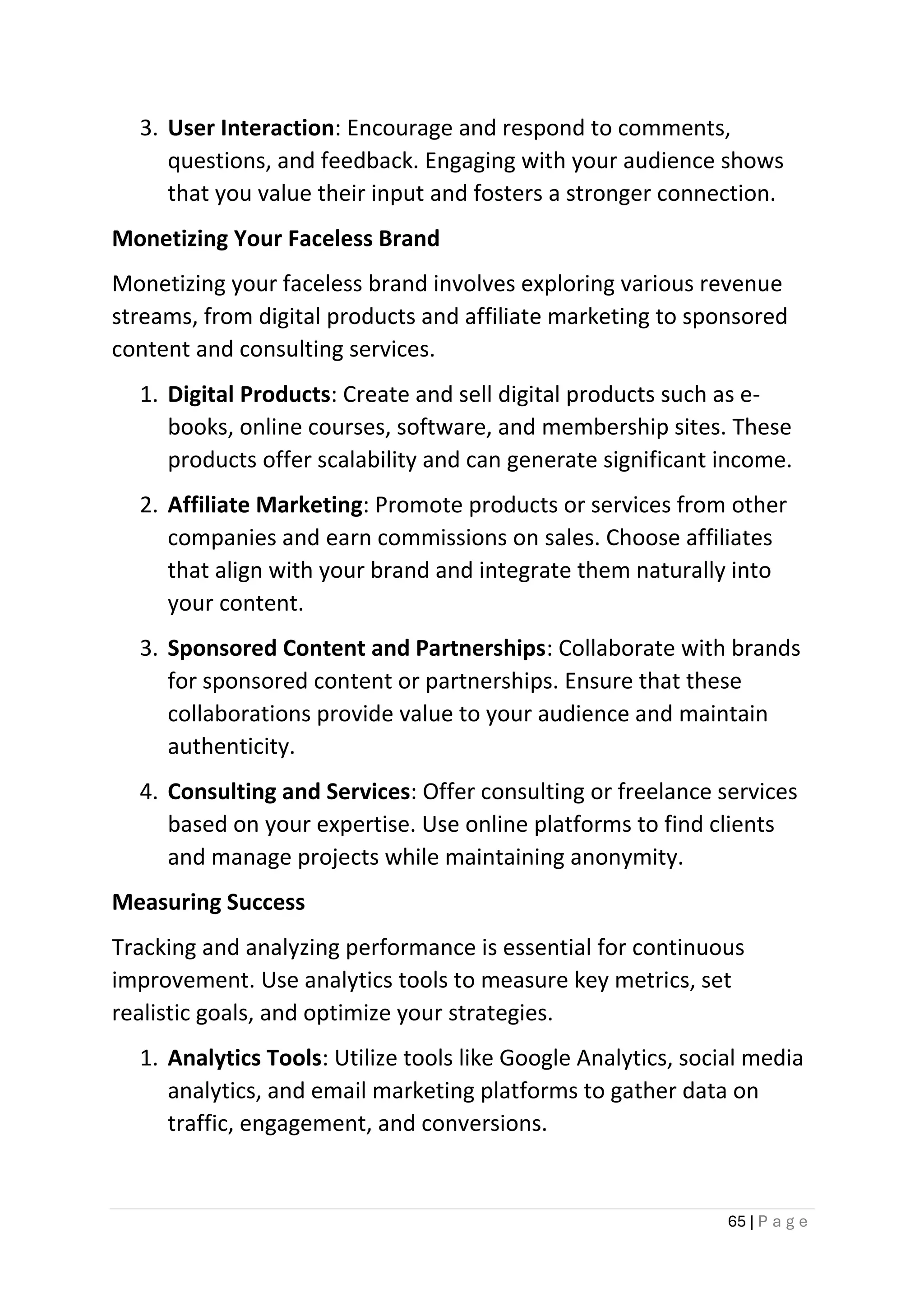 65 | P a g e
3. User Interaction: Encourage and respond to comments,
questions, and feedback. Engaging with your audience shows
that you value their input and fosters a stronger connection.
Monetizing Your Faceless Brand
Monetizing your faceless brand involves exploring various revenue
streams, from digital products and affiliate marketing to sponsored
content and consulting services.
1. Digital Products: Create and sell digital products such as e-
books, online courses, software, and membership sites. These
products offer scalability and can generate significant income.
2. Affiliate Marketing: Promote products or services from other
companies and earn commissions on sales. Choose affiliates
that align with your brand and integrate them naturally into
your content.
3. Sponsored Content and Partnerships: Collaborate with brands
for sponsored content or partnerships. Ensure that these
collaborations provide value to your audience and maintain
authenticity.
4. Consulting and Services: Offer consulting or freelance services
based on your expertise. Use online platforms to find clients
and manage projects while maintaining anonymity.
Measuring Success
Tracking and analyzing performance is essential for continuous
improvement. Use analytics tools to measure key metrics, set
realistic goals, and optimize your strategies.
1. Analytics Tools: Utilize tools like Google Analytics, social media
analytics, and email marketing platforms to gather data on
traffic, engagement, and conversions.
 