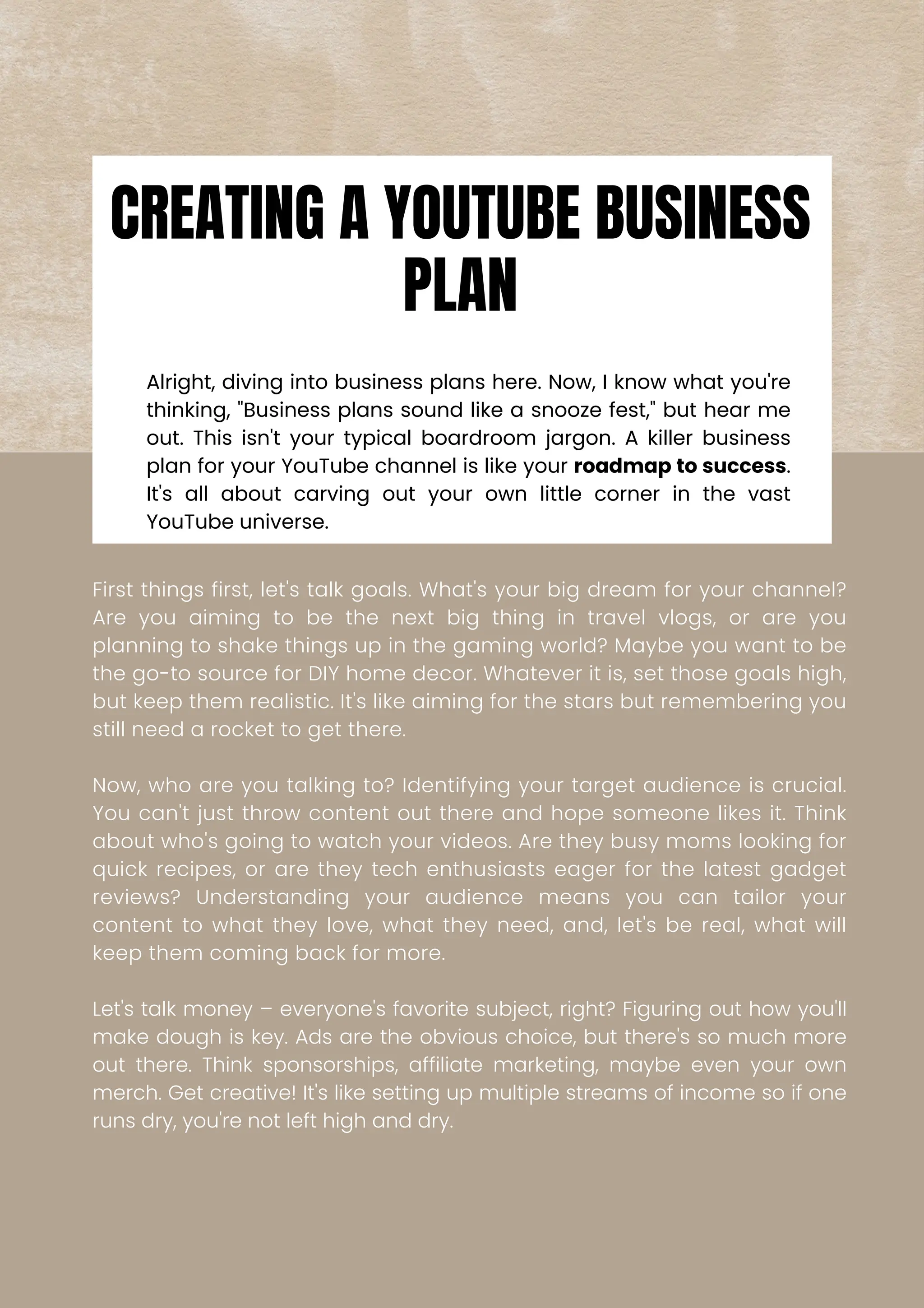 Alright, diving into business plans here. Now, I know what you're
thinking, "Business plans sound like a snooze fest," but hear me
out. This isn't your typical boardroom jargon. A killer business
plan for your YouTube channel is like your roadmap to success.
It's all about carving out your own little corner in the vast
YouTube universe.
First things first, let's talk goals. What's your big dream for your channel?
Are you aiming to be the next big thing in travel vlogs, or are you
planning to shake things up in the gaming world? Maybe you want to be
the go-to source for DIY home decor. Whatever it is, set those goals high,
but keep them realistic. It's like aiming for the stars but remembering you
still need a rocket to get there.
Now, who are you talking to? Identifying your target audience is crucial.
You can't just throw content out there and hope someone likes it. Think
about who's going to watch your videos. Are they busy moms looking for
quick recipes, or are they tech enthusiasts eager for the latest gadget
reviews? Understanding your audience means you can tailor your
content to what they love, what they need, and, let's be real, what will
keep them coming back for more.
Let's talk money – everyone's favorite subject, right? Figuring out how you'll
make dough is key. Ads are the obvious choice, but there's so much more
out there. Think sponsorships, affiliate marketing, maybe even your own
merch. Get creative! It's like setting up multiple streams of income so if one
runs dry, you're not left high and dry.
CREATING A YOUTUBE BUSINESS
PLAN
 