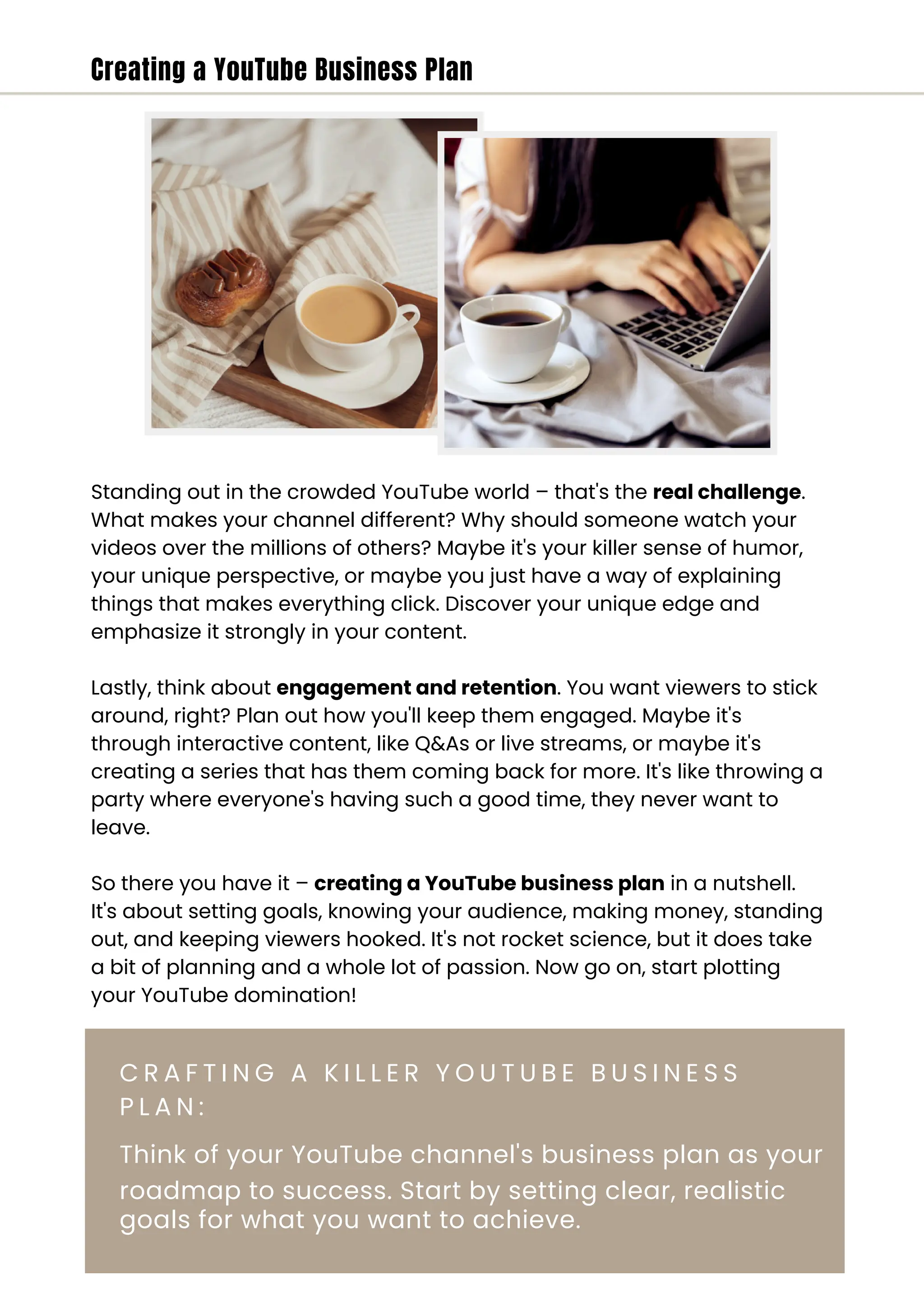 Creating a YouTube Business Plan
C R A F T I N G A K I L L E R Y O U T U B E B U S I N E S S
P L A N :
Think of your YouTube channel's business plan as your
roadmap to success. Start by setting clear, realistic
goals for what you want to achieve.
Standing out in the crowded YouTube world – that's the real challenge.
What makes your channel different? Why should someone watch your
videos over the millions of others? Maybe it's your killer sense of humor,
your unique perspective, or maybe you just have a way of explaining
things that makes everything click. Discover your unique edge and
emphasize it strongly in your content.
Lastly, think about engagement and retention. You want viewers to stick
around, right? Plan out how you'll keep them engaged. Maybe it's
through interactive content, like Q&As or live streams, or maybe it's
creating a series that has them coming back for more. It's like throwing a
party where everyone's having such a good time, they never want to
leave.
So there you have it – creating a YouTube business plan in a nutshell.
It's about setting goals, knowing your audience, making money, standing
out, and keeping viewers hooked. It's not rocket science, but it does take
a bit of planning and a whole lot of passion. Now go on, start plotting
your YouTube domination!
 
