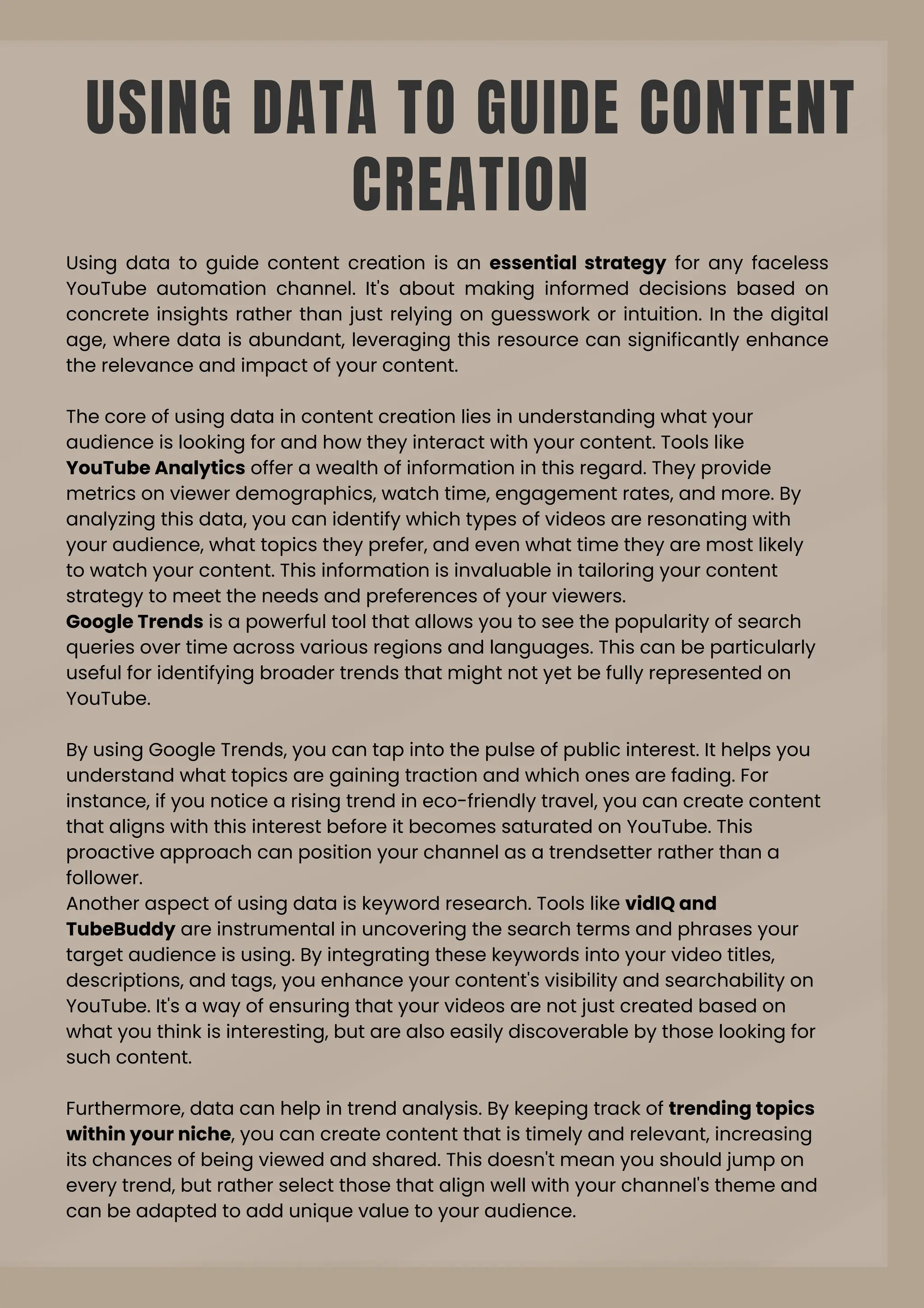USING DATA TO GUIDE CONTENT
CREATION
Using data to guide content creation is an essential strategy for any faceless
YouTube automation channel. It's about making informed decisions based on
concrete insights rather than just relying on guesswork or intuition. In the digital
age, where data is abundant, leveraging this resource can significantly enhance
the relevance and impact of your content.
The core of using data in content creation lies in understanding what your
audience is looking for and how they interact with your content. Tools like
YouTube Analytics offer a wealth of information in this regard. They provide
metrics on viewer demographics, watch time, engagement rates, and more. By
analyzing this data, you can identify which types of videos are resonating with
your audience, what topics they prefer, and even what time they are most likely
to watch your content. This information is invaluable in tailoring your content
strategy to meet the needs and preferences of your viewers.
Google Trends is a powerful tool that allows you to see the popularity of search
queries over time across various regions and languages. This can be particularly
useful for identifying broader trends that might not yet be fully represented on
YouTube.
By using Google Trends, you can tap into the pulse of public interest. It helps you
understand what topics are gaining traction and which ones are fading. For
instance, if you notice a rising trend in eco-friendly travel, you can create content
that aligns with this interest before it becomes saturated on YouTube. This
proactive approach can position your channel as a trendsetter rather than a
follower.
Another aspect of using data is keyword research. Tools like vidIQ and
TubeBuddy are instrumental in uncovering the search terms and phrases your
target audience is using. By integrating these keywords into your video titles,
descriptions, and tags, you enhance your content's visibility and searchability on
YouTube. It's a way of ensuring that your videos are not just created based on
what you think is interesting, but are also easily discoverable by those looking for
such content.
Furthermore, data can help in trend analysis. By keeping track of trending topics
within your niche, you can create content that is timely and relevant, increasing
its chances of being viewed and shared. This doesn't mean you should jump on
every trend, but rather select those that align well with your channel's theme and
can be adapted to add unique value to your audience.
 