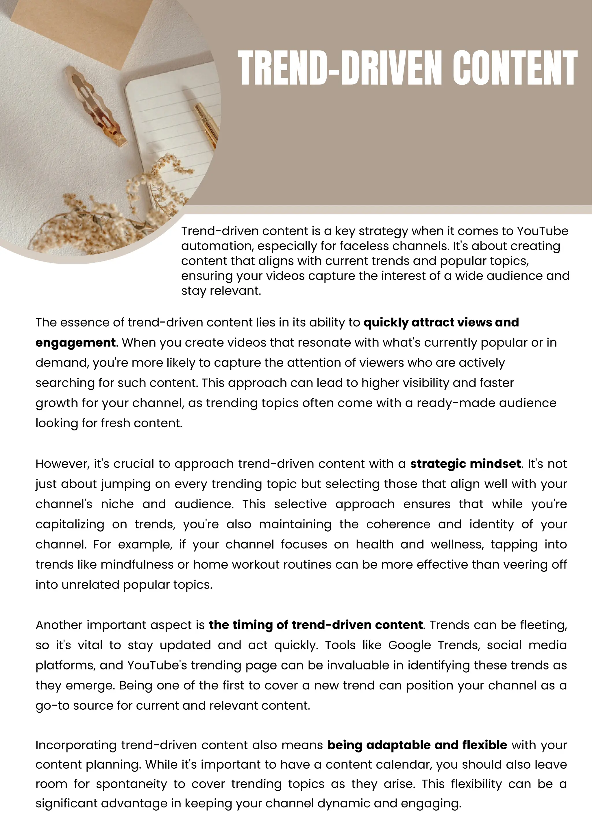 Incorporating trend-driven content also means being adaptable and flexible with your
content planning. While it's important to have a content calendar, you should also leave
room for spontaneity to cover trending topics as they arise. This flexibility can be a
significant advantage in keeping your channel dynamic and engaging.
However, it's crucial to approach trend-driven content with a strategic mindset. It's not
just about jumping on every trending topic but selecting those that align well with your
channel's niche and audience. This selective approach ensures that while you're
capitalizing on trends, you're also maintaining the coherence and identity of your
channel. For example, if your channel focuses on health and wellness, tapping into
trends like mindfulness or home workout routines can be more effective than veering off
into unrelated popular topics.
Another important aspect is the timing of trend-driven content. Trends can be fleeting,
so it's vital to stay updated and act quickly. Tools like Google Trends, social media
platforms, and YouTube's trending page can be invaluable in identifying these trends as
they emerge. Being one of the first to cover a new trend can position your channel as a
go-to source for current and relevant content.
Trend-driven content is a key strategy when it comes to YouTube
automation, especially for faceless channels. It's about creating
content that aligns with current trends and popular topics,
ensuring your videos capture the interest of a wide audience and
stay relevant.
The essence of trend-driven content lies in its ability to quickly attract views and
engagement. When you create videos that resonate with what's currently popular or in
demand, you're more likely to capture the attention of viewers who are actively
searching for such content. This approach can lead to higher visibility and faster
growth for your channel, as trending topics often come with a ready-made audience
looking for fresh content.
TREND-DRIVEN CONTENT
 