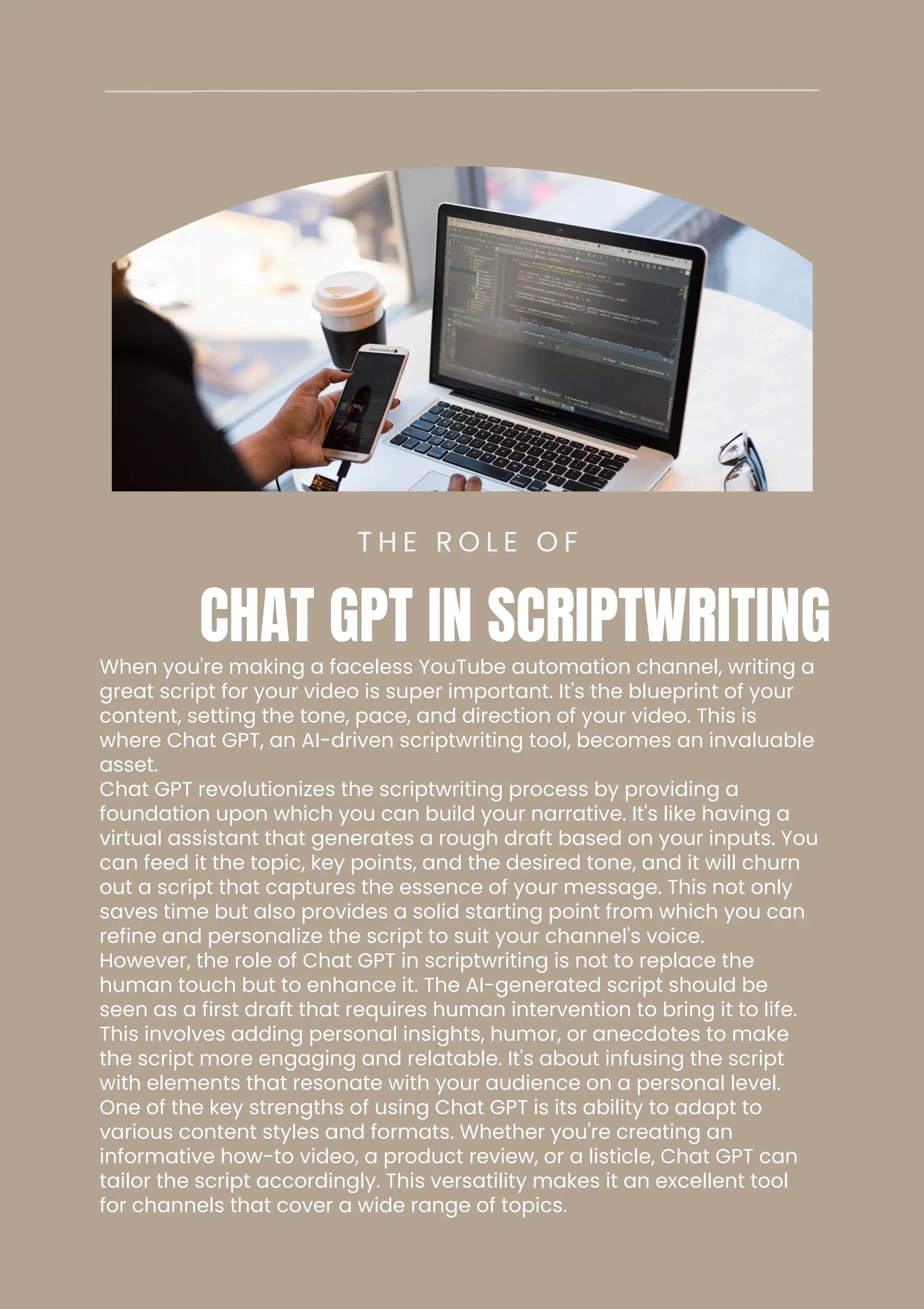 When you're making a faceless YouTube automation channel, writing a
great script for your video is super important. It's the blueprint of your
content, setting the tone, pace, and direction of your video. This is
where Chat GPT, an AI-driven scriptwriting tool, becomes an invaluable
asset.
Chat GPT revolutionizes the scriptwriting process by providing a
foundation upon which you can build your narrative. It's like having a
virtual assistant that generates a rough draft based on your inputs. You
can feed it the topic, key points, and the desired tone, and it will churn
out a script that captures the essence of your message. This not only
saves time but also provides a solid starting point from which you can
refine and personalize the script to suit your channel's voice.
However, the role of Chat GPT in scriptwriting is not to replace the
human touch but to enhance it. The AI-generated script should be
seen as a first draft that requires human intervention to bring it to life.
This involves adding personal insights, humor, or anecdotes to make
the script more engaging and relatable. It's about infusing the script
with elements that resonate with your audience on a personal level.
One of the key strengths of using Chat GPT is its ability to adapt to
various content styles and formats. Whether you're creating an
informative how-to video, a product review, or a listicle, Chat GPT can
tailor the script accordingly. This versatility makes it an excellent tool
for channels that cover a wide range of topics.
T H E R O L E O F
CHAT GPT IN SCRIPTWRITING
 
