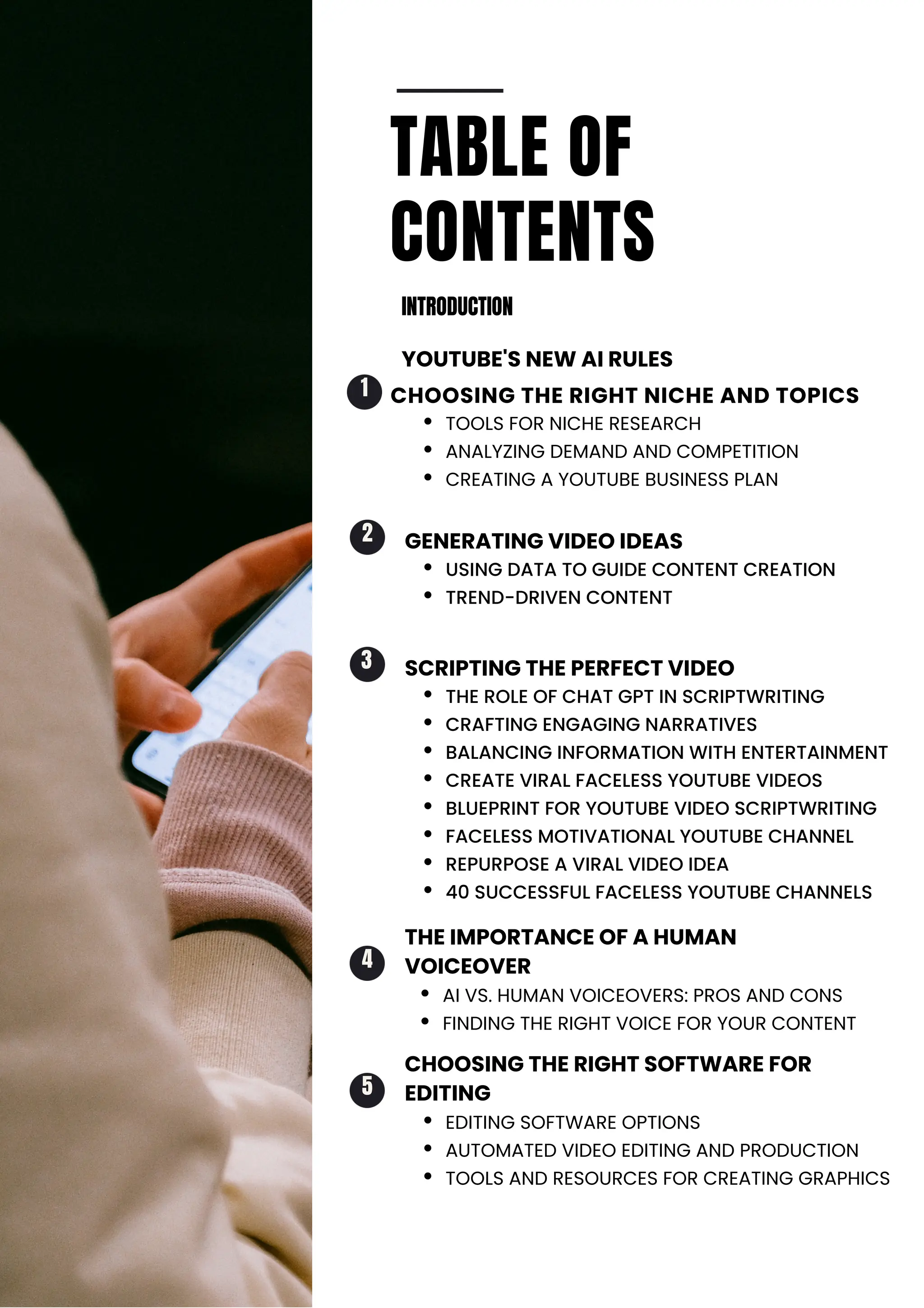 TABLE OF
CONTENTS
INTRODUCTION
YOUTUBE'S NEW AI RULES
TOOLS FOR NICHE RESEARCH
ANALYZING DEMAND AND COMPETITION
CREATING A YOUTUBE BUSINESS PLAN
USING DATA TO GUIDE CONTENT CREATION
TREND-DRIVEN CONTENT
AI VS. HUMAN VOICEOVERS: PROS AND CONS
FINDING THE RIGHT VOICE FOR YOUR CONTENT
THE ROLE OF CHAT GPT IN SCRIPTWRITING
CRAFTING ENGAGING NARRATIVES
BALANCING INFORMATION WITH ENTERTAINMENT
CREATE VIRAL FACELESS YOUTUBE VIDEOS
BLUEPRINT FOR YOUTUBE VIDEO SCRIPTWRITING
FACELESS MOTIVATIONAL YOUTUBE CHANNEL
REPURPOSE A VIRAL VIDEO IDEA
40 SUCCESSFUL FACELESS YOUTUBE CHANNELS
EDITING SOFTWARE OPTIONS
AUTOMATED VIDEO EDITING AND PRODUCTION
TOOLS AND RESOURCES FOR CREATING GRAPHICS
3
4
5
2
1
GENERATING VIDEO IDEAS
SCRIPTING THE PERFECT VIDEO
THE IMPORTANCE OF A HUMAN
VOICEOVER
CHOOSING THE RIGHT SOFTWARE FOR
EDITING
CHOOSING THE RIGHT NICHE AND TOPICS
 