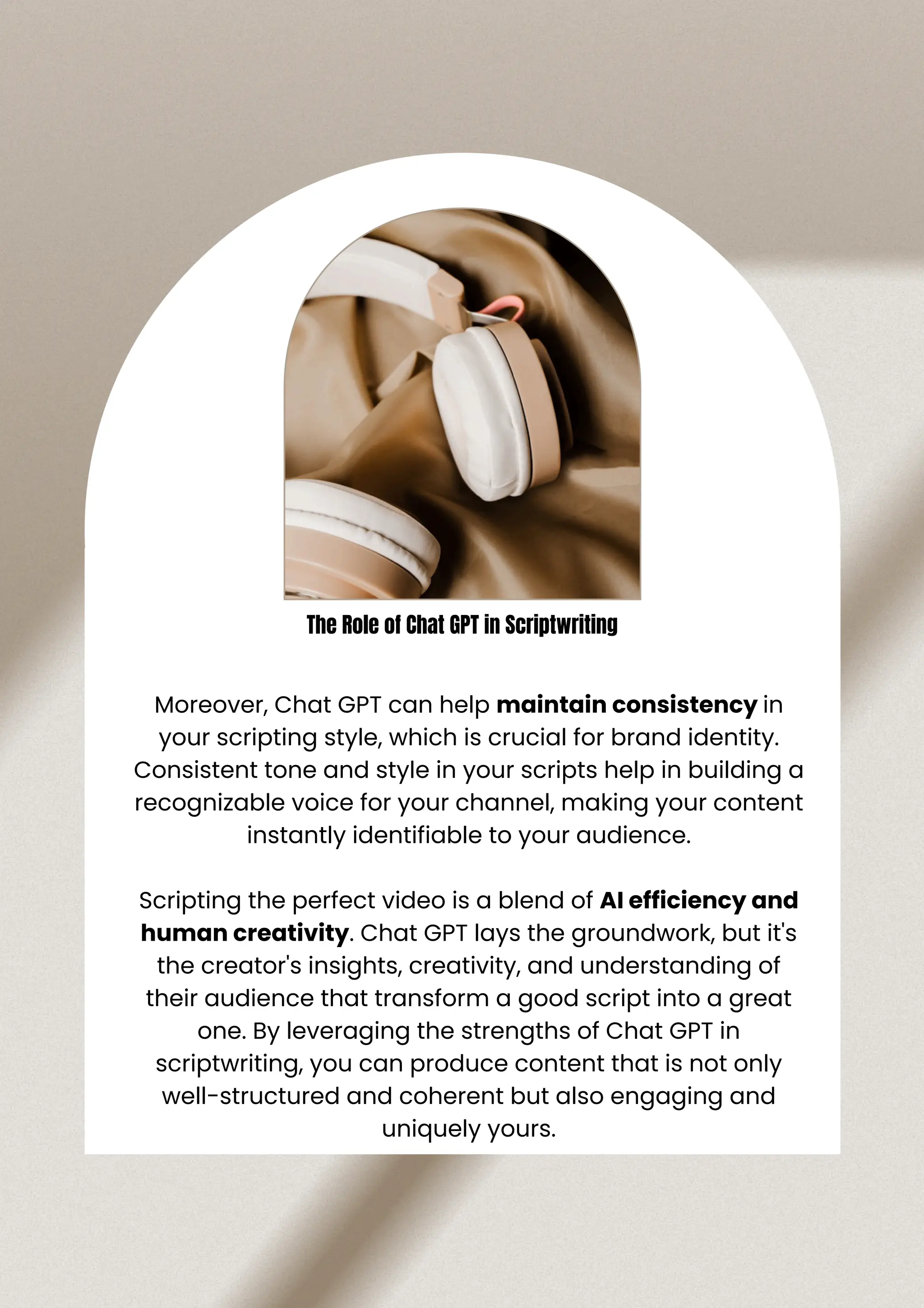 Moreover, Chat GPT can help maintain consistency in
your scripting style, which is crucial for brand identity.
Consistent tone and style in your scripts help in building a
recognizable voice for your channel, making your content
instantly identifiable to your audience.
Scripting the perfect video is a blend of AI efficiency and
human creativity. Chat GPT lays the groundwork, but it's
the creator's insights, creativity, and understanding of
their audience that transform a good script into a great
one. By leveraging the strengths of Chat GPT in
scriptwriting, you can produce content that is not only
well-structured and coherent but also engaging and
uniquely yours.
The Role of Chat GPT in Scriptwriting
 