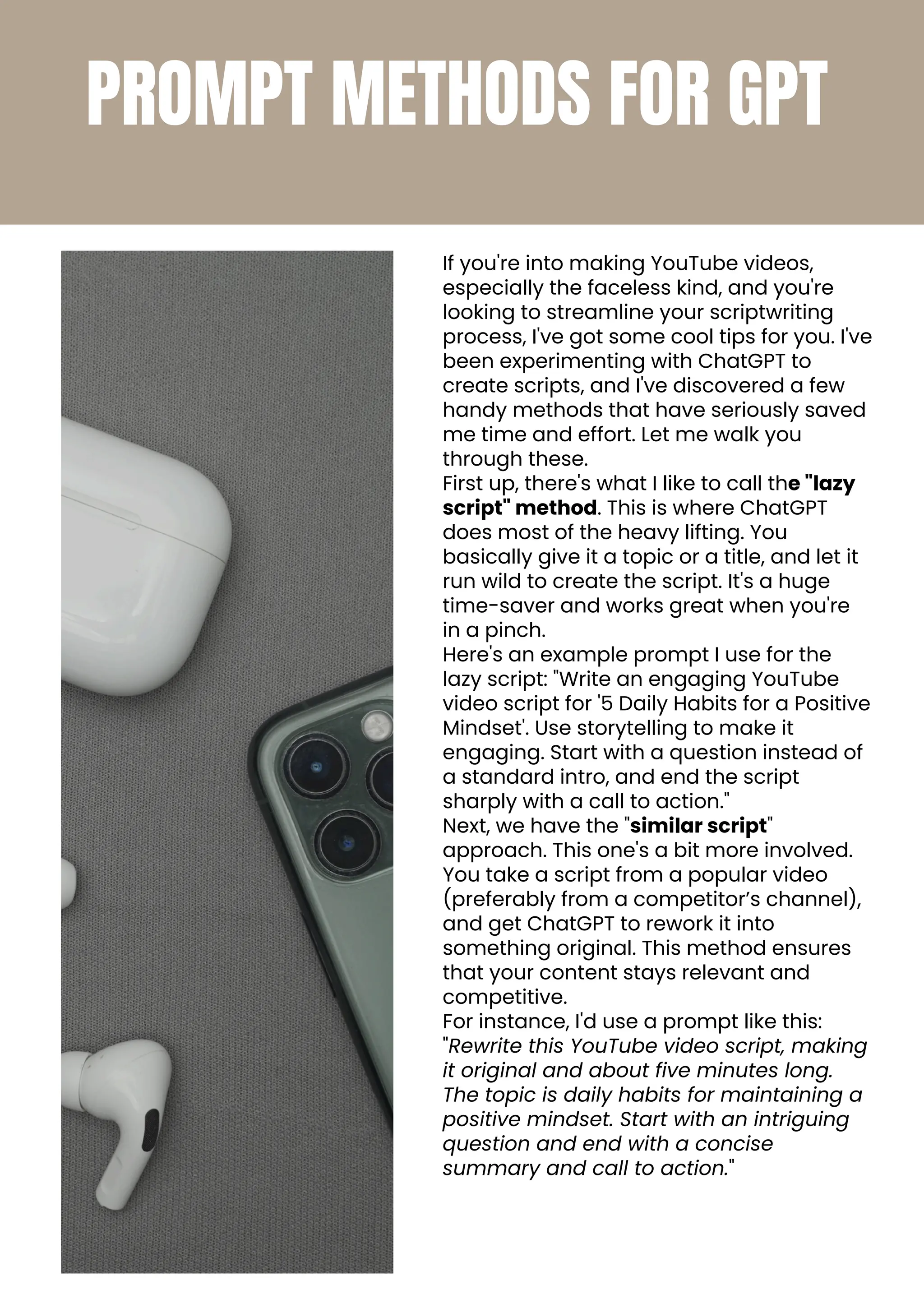 PROMPT METHODS FOR GPT
If you're into making YouTube videos,
especially the faceless kind, and you're
looking to streamline your scriptwriting
process, I've got some cool tips for you. I've
been experimenting with ChatGPT to
create scripts, and I've discovered a few
handy methods that have seriously saved
me time and effort. Let me walk you
through these.
First up, there's what I like to call the "lazy
script" method. This is where ChatGPT
does most of the heavy lifting. You
basically give it a topic or a title, and let it
run wild to create the script. It's a huge
time-saver and works great when you're
in a pinch.
Here's an example prompt I use for the
lazy script: "Write an engaging YouTube
video script for '5 Daily Habits for a Positive
Mindset'. Use storytelling to make it
engaging. Start with a question instead of
a standard intro, and end the script
sharply with a call to action."
Next, we have the "similar script"
approach. This one's a bit more involved.
You take a script from a popular video
(preferably from a competitor’s channel),
and get ChatGPT to rework it into
something original. This method ensures
that your content stays relevant and
competitive.
For instance, I'd use a prompt like this:
"Rewrite this YouTube video script, making
it original and about five minutes long.
The topic is daily habits for maintaining a
positive mindset. Start with an intriguing
question and end with a concise
summary and call to action."
 