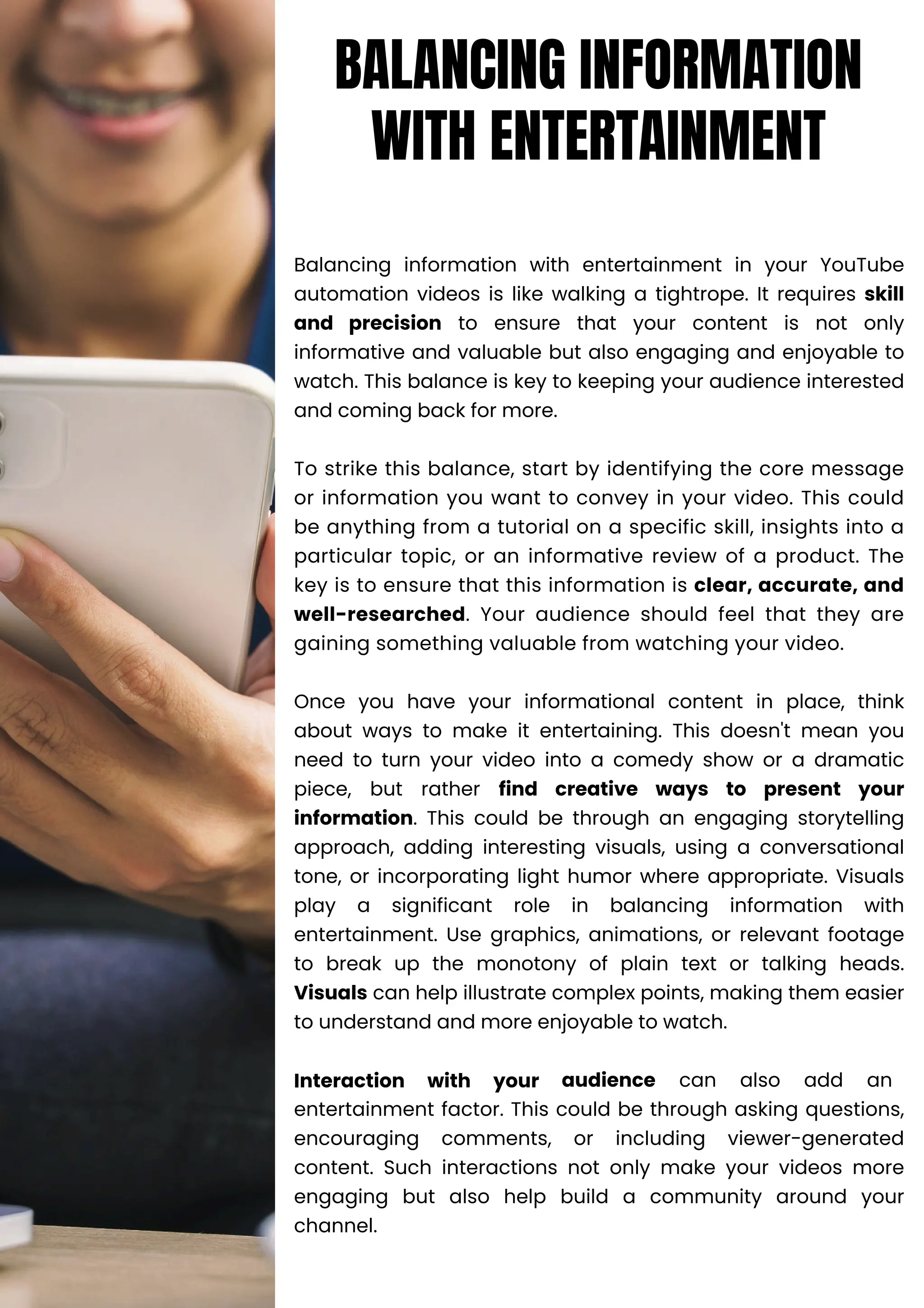 Balancing information with entertainment in your YouTube
automation videos is like walking a tightrope. It requires skill
and precision to ensure that your content is not only
informative and valuable but also engaging and enjoyable to
watch. This balance is key to keeping your audience interested
and coming back for more.
To strike this balance, start by identifying the core message
or information you want to convey in your video. This could
be anything from a tutorial on a specific skill, insights into a
particular topic, or an informative review of a product. The
key is to ensure that this information is clear, accurate, and
well-researched. Your audience should feel that they are
gaining something valuable from watching your video.
Once you have your informational content in place, think
about ways to make it entertaining. This doesn't mean you
need to turn your video into a comedy show or a dramatic
piece, but rather find creative ways to present your
information. This could be through an engaging storytelling
approach, adding interesting visuals, using a conversational
tone, or incorporating light humor where appropriate. Visuals
play a significant role in balancing information with
entertainment. Use graphics, animations, or relevant footage
to break up the monotony of plain text or talking heads.
Visuals can help illustrate complex points, making them easier
to understand and more enjoyable to watch.
Interaction with your audience can also add an
entertainment factor. This could be through asking questions,
encouraging comments, or including viewer-generated
content. Such interactions not only make your videos more
engaging but also help build a community around your
channel.
BALANCING INFORMATION
WITH ENTERTAINMENT
 