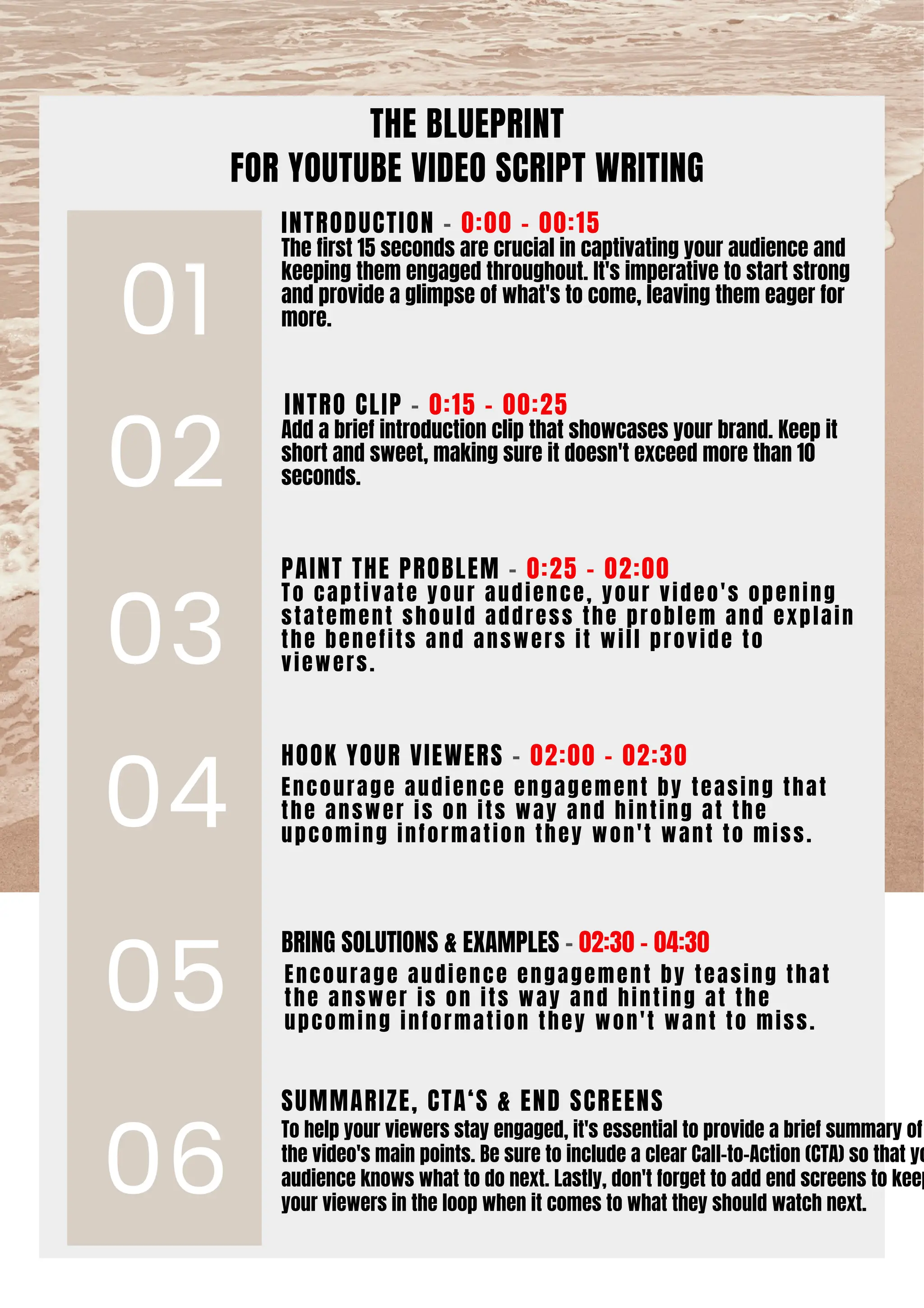 THE BLUEPRINT
FOR YOUTUBE VIDEO SCRIPT WRITING
Encourage audience engagement by teasing that
the answer is on its way and hinting at the
upcoming information they won't want to miss.
Encourage audience engagement by teasing that
the answer is on its way and hinting at the
upcoming information they won't want to miss.
Add a brief introduction clip that showcases your brand. Keep it
short and sweet, making sure it doesn't exceed more than 10
seconds.
The first 15 seconds are crucial in captivating your audience and
keeping them engaged throughout. It's imperative to start strong
and provide a glimpse of what's to come, leaving them eager for
more.
To captivate your audience, your video's opening
statement should address the problem and explain
the benefits and answers it will provide to
viewers.
01
02
03
04
05
06
INTRO CLIP - 0:15 - 00:25
INTRODUCTION - 0:00 - 00:15
SUMMARIZE, CTA‘S & END SCREENS
To help your viewers stay engaged, it's essential to provide a brief summary of
the video's main points. Be sure to include a clear Call-to-Action (CTA) so that yo
audience knows what to do next. Lastly, don't forget to add end screens to keep
your viewers in the loop when it comes to what they should watch next.
PAINT THE PROBLEM - 0:25 - 02:00
HOOK YOUR VIEWERS - 02:00 - 02:30
BRING SOLUTIONS & EXAMPLES - 02:30 - 04:30
 